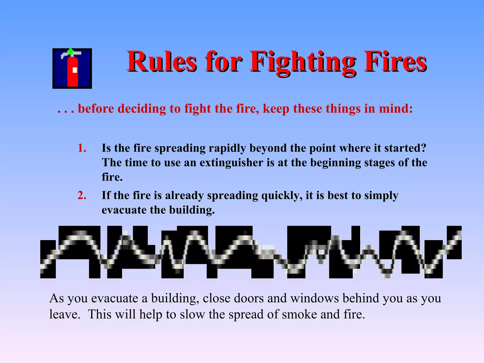 Rules for Fighting Fires
 . . . before deciding to fight the fire, keep these things in mind:

    1.   Is the fire spreading rapidly beyond the point where it started?
         The time to use an extinguisher is at the beginning stages of the
         fire.
    2.   If the fire is already spreading quickly, it is best to simply
         evacuate the building.




As you evacuate a building, close doors and windows behind you as you
leave. This will help to slow the spread of smoke and fire.
 