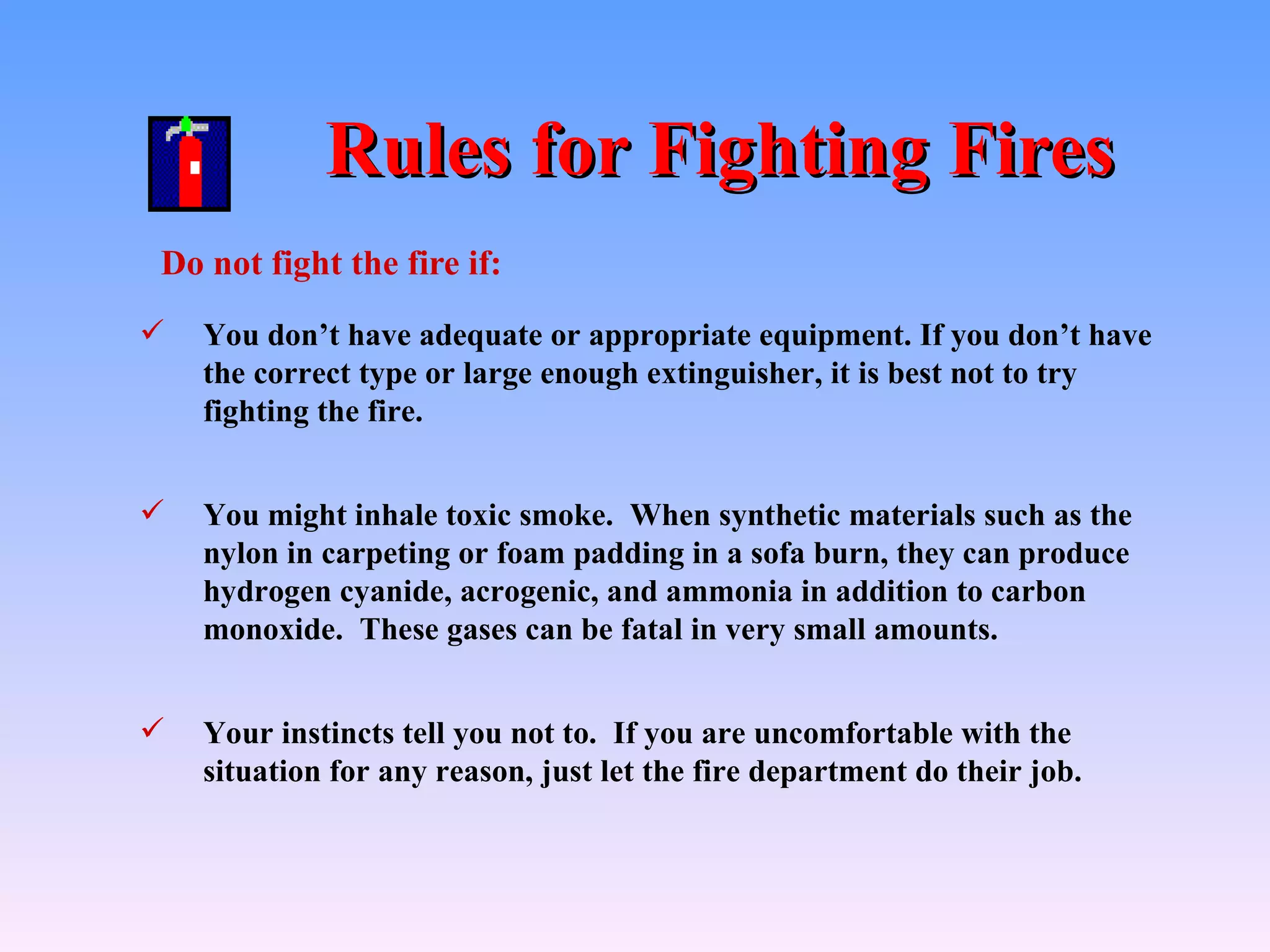 Rules for Fighting Fires
Do not fight the fire if:
   You don’t have adequate or appropriate equipment. If you don’t have
    the correct type or large enough extinguisher, it is best not to try
    fighting the fire.


   You might inhale toxic smoke. When synthetic materials such as the
    nylon in carpeting or foam padding in a sofa burn, they can produce
    hydrogen cyanide, acrogenic, and ammonia in addition to carbon
    monoxide. These gases can be fatal in very small amounts.


   Your instincts tell you not to. If you are uncomfortable with the
    situation for any reason, just let the fire department do their job.
 