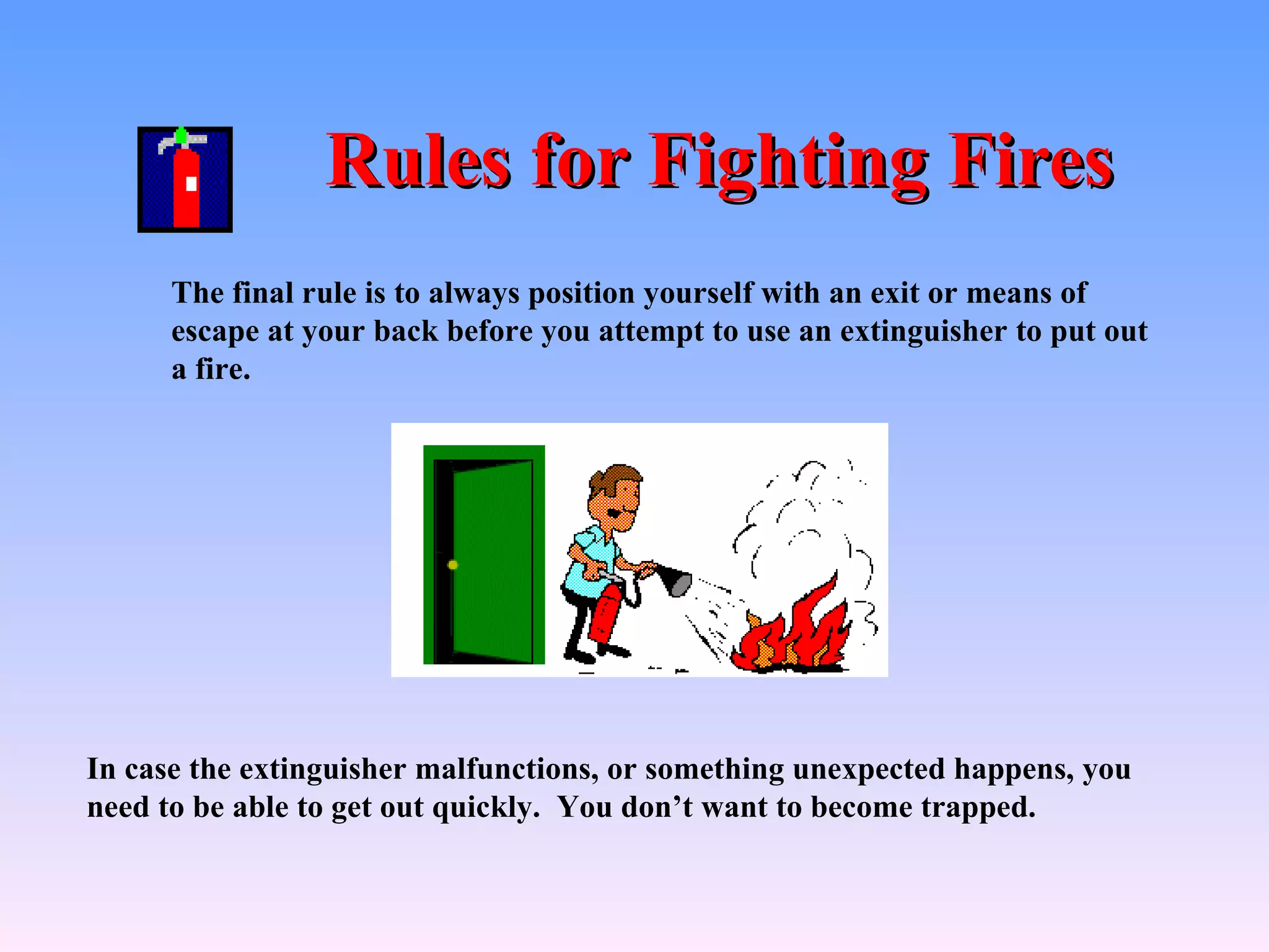 Rules for Fighting Fires
      The final rule is to always position yourself with an exit or means of
      escape at your back before you attempt to use an extinguisher to put out
      a fire.




In case the extinguisher malfunctions, or something unexpected happens, you
need to be able to get out quickly. You don’t want to become trapped.
 
