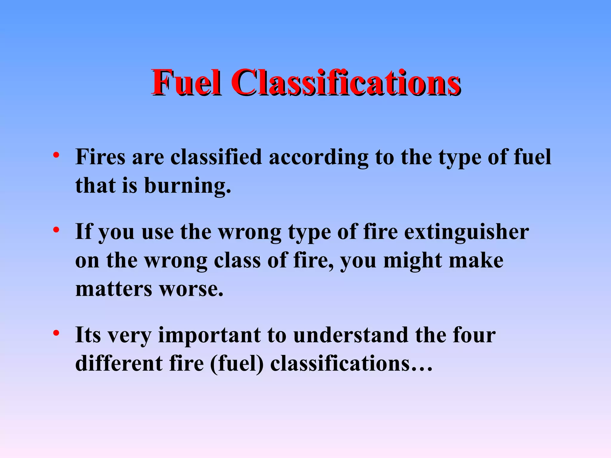Fuel Classifications
• Fires are classified according to the type of fuel
  that is burning.
• If you use the wrong type of fire extinguisher
  on the wrong class of fire, you might make
  matters worse.
• Its very important to understand the four
  different fire (fuel) classifications…
 