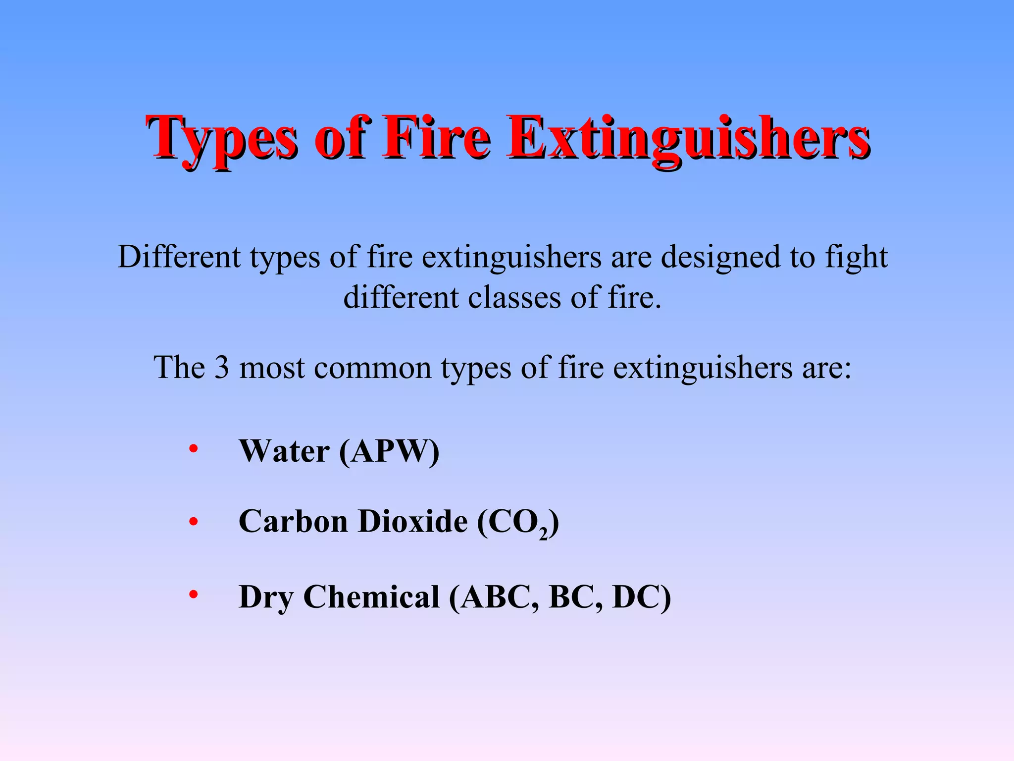 Types of Fire Extinguishers
Different types of fire extinguishers are designed to fight
                 different classes of fire.

  The 3 most common types of fire extinguishers are:

     •   Water (APW)

     •   Carbon Dioxide (CO2)

     •   Dry Chemical (ABC, BC, DC)
 
