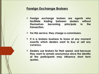 Foreign Exchange Brokers
 Foreign exchange brokers are agents who
facilitate trading between dealers without
themselves b...