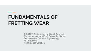 FUNDAMENTALS OF
FRETTING WEAR
CR 4102 Assignment by Rishab Agarwal
Course Instructor - Prof. Debashish Sarkar
Department- Ceramic Engineering
NIT Rourkela
Roll No.-118CR0671
 