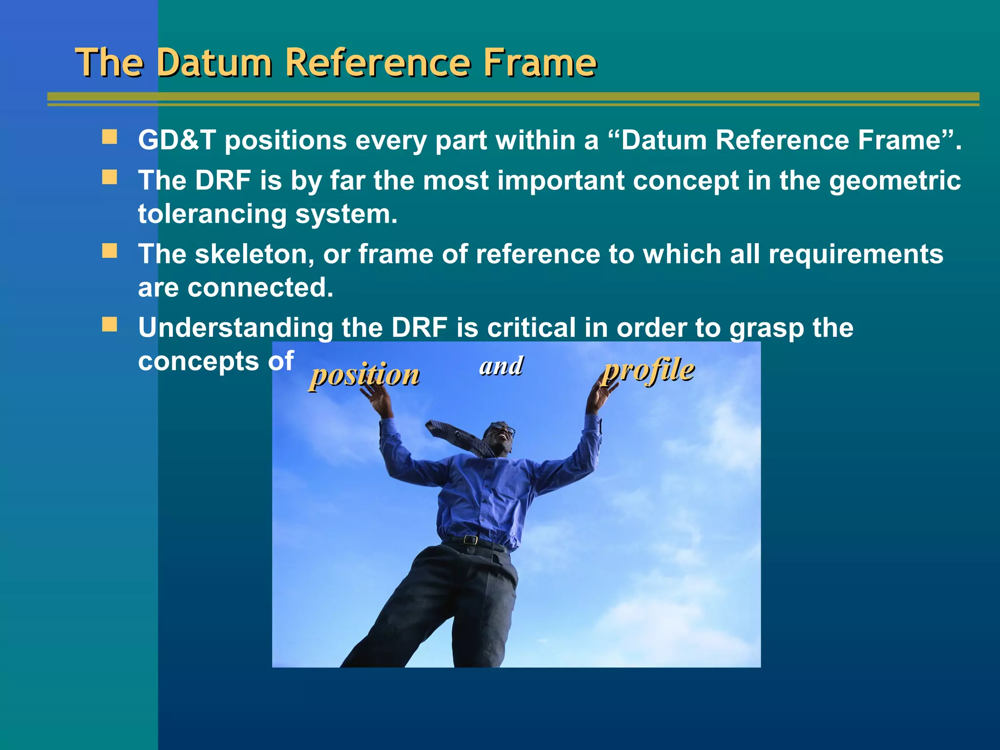 positionposition andand profileprofile
The Datum Reference FrameThe Datum Reference Frame
 GD&T positions every part within a “Datum Reference Frame”.
 The DRF is by far the most important concept in the geometric
tolerancing system.
 The skeleton, or frame of reference to which all requirements
are connected.
 Understanding the DRF is critical in order to grasp the
concepts of
 