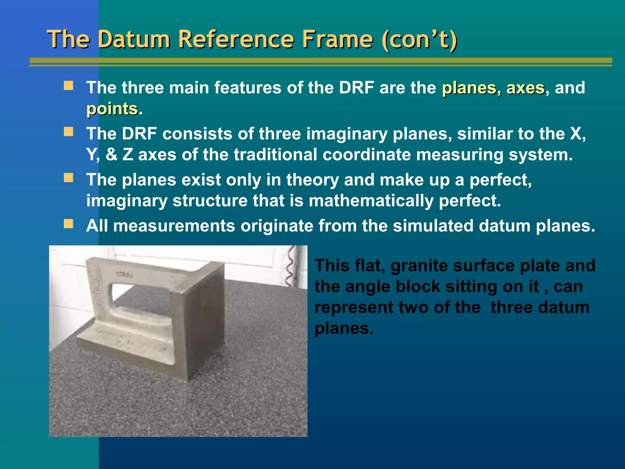 The Datum Reference Frame (con’t)The Datum Reference Frame (con’t)
 The three main features of the DRF are the planes, axesplanes, axes, and
pointspoints.
 The DRF consists of three imaginary planes, similar to the X,
Y, & Z axes of the traditional coordinate measuring system.
 The planes exist only in theory and make up a perfect,
imaginary structure that is mathematically perfect.
 All measurements originate from the simulated datum planes.
This flat, granite surface plate and
the angle block sitting on it , can
represent two of the three datum
planes.
 