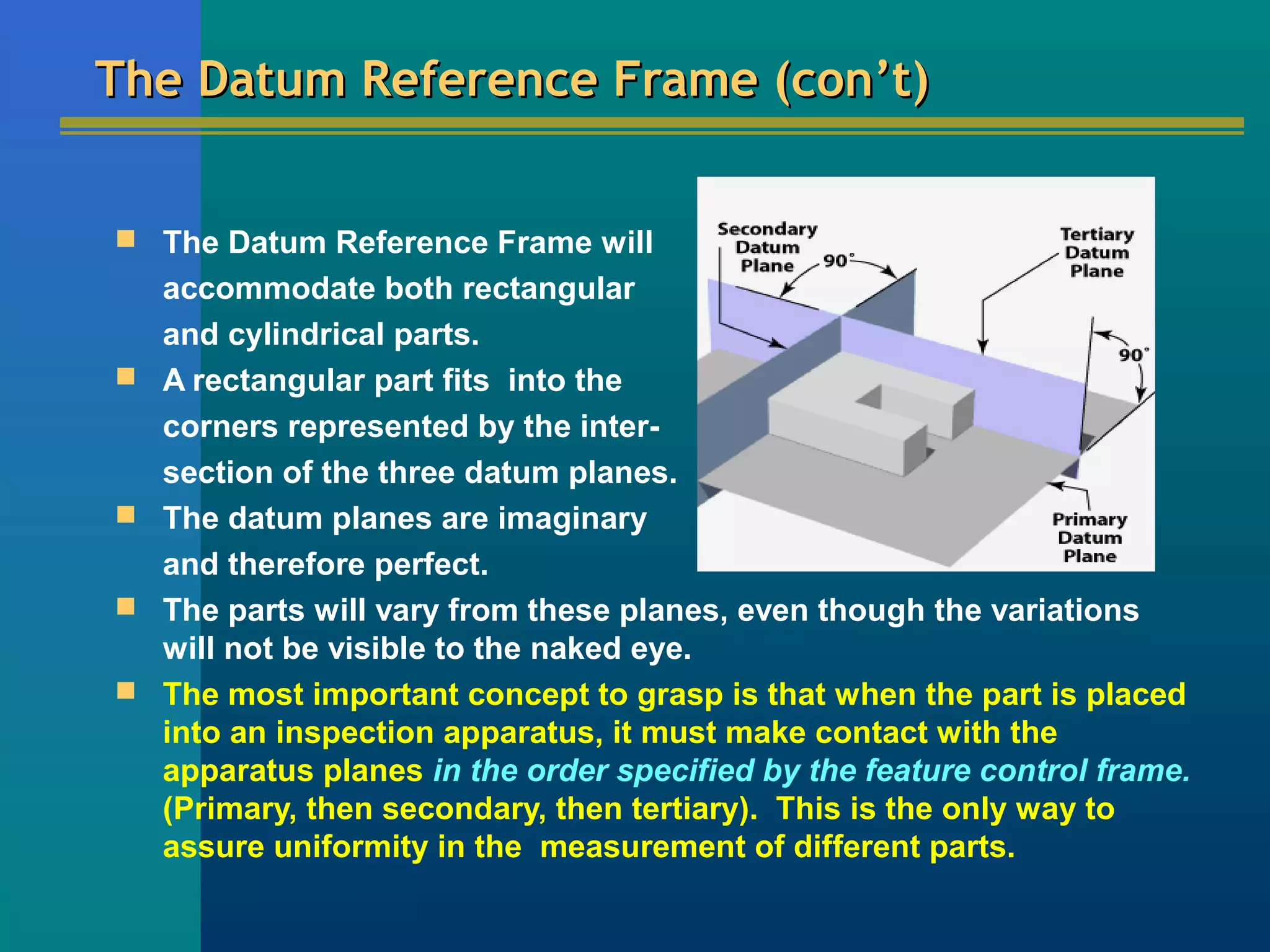The Datum Reference Frame (con’t)The Datum Reference Frame (con’t)
 The Datum Reference Frame will
accommodate both rectangular
and cylindrical parts.
 A rectangular part fits into the
corners represented by the inter-
section of the three datum planes.
 The datum planes are imaginary
and therefore perfect.
 The parts will vary from these planes, even though the variations
will not be visible to the naked eye.
 The most important concept to grasp is that when the part is placed
into an inspection apparatus, it must make contact with the
apparatus planes in the order specified by the feature control frame.
(Primary, then secondary, then tertiary). This is the only way to
assure uniformity in the measurement of different parts.
 