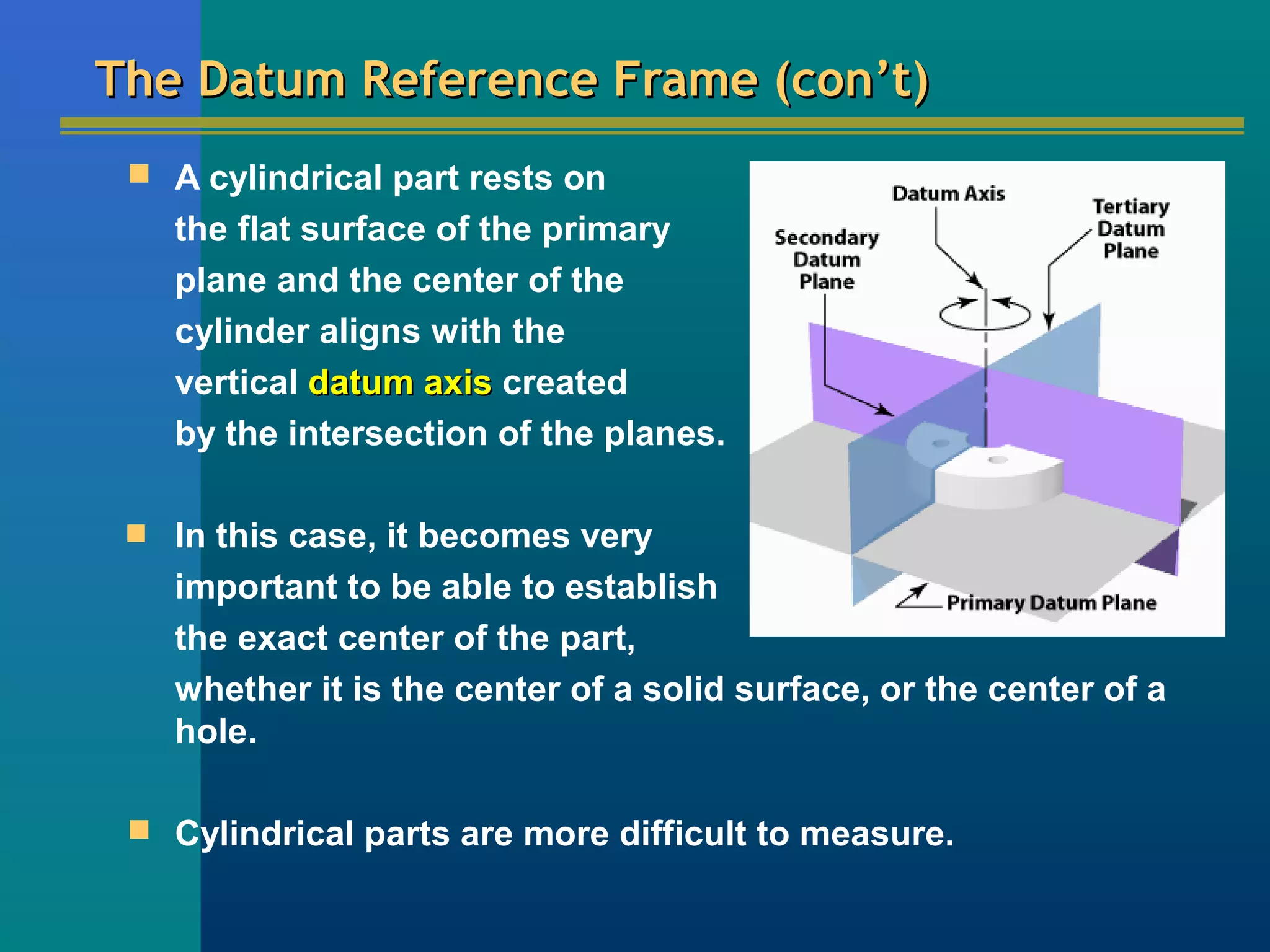 The Datum Reference Frame (con’t)The Datum Reference Frame (con’t)
 A cylindrical part rests on
the flat surface of the primary
plane and the center of the
cylinder aligns with the
vertical datum axisdatum axis created
by the intersection of the planes.

In this case, it becomes very
important to be able to establish
the exact center of the part,
whether it is the center of a solid surface, or the center of a
hole.
 Cylindrical parts are more difficult to measure.
 