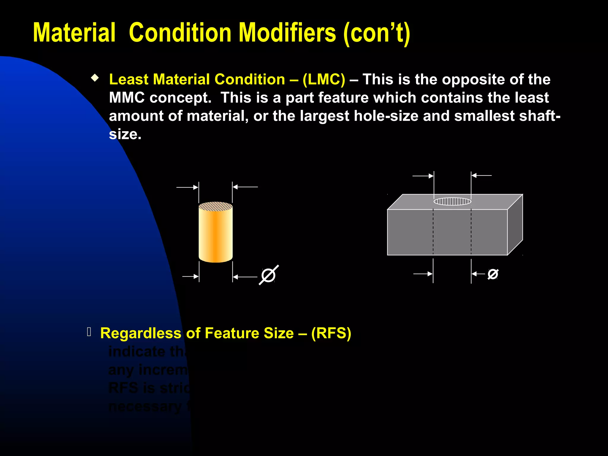 Material Condition Modifiers (con’t)
 Least Material Condition – (LMC) – This is the opposite of the
MMC concept. This is a part feature which contains the least
amount of material, or the largest hole-size and smallest shaft-
size.
.245
.250 + .005
.255
.250 + .005
 Regardless of Feature Size – (RFS) – This is a term used to
indicate that a geometric tolerance or datum reference applies at
any increment of size of the feature within its size tolerance.
RFS is stricter and greatly affects the part’s function, but is
necessary for parts that require increased precision.
 