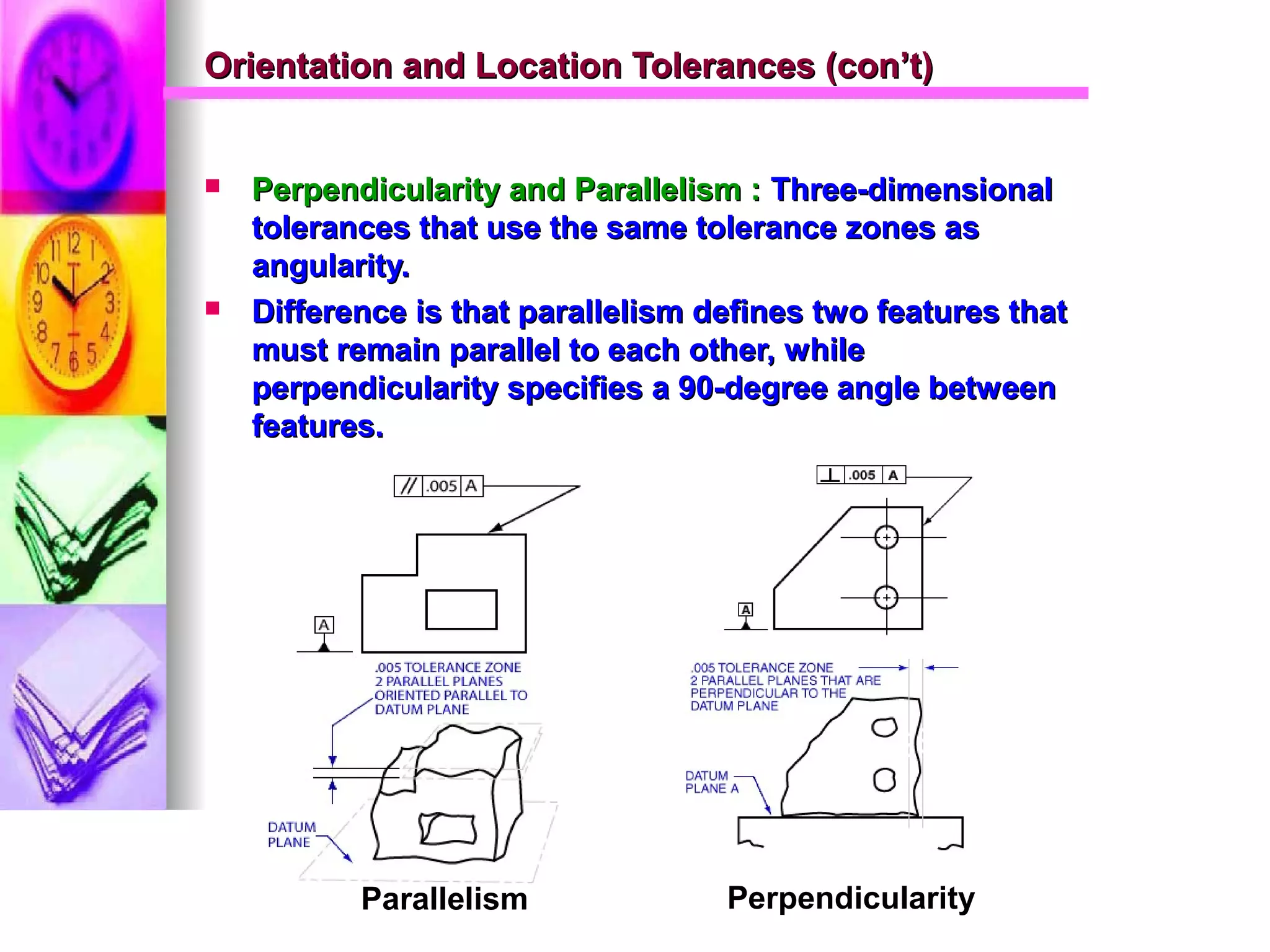 Orientation and Location Tolerances (con’t)Orientation and Location Tolerances (con’t)
 Perpendicularity and Parallelism :Perpendicularity and Parallelism : Three-dimensionalThree-dimensional
tolerances that use the same tolerance zones astolerances that use the same tolerance zones as
angularity.angularity.
 Difference is that parallelism defines two features thatDifference is that parallelism defines two features that
must remain parallel to each other, whilemust remain parallel to each other, while
perpendicularity specifies a 90-degree angle betweenperpendicularity specifies a 90-degree angle between
features.features.
Parallelism Perpendicularity
 