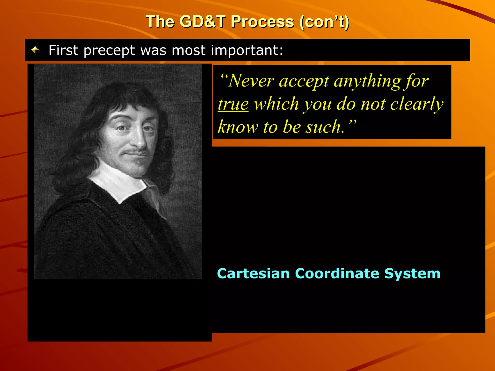 The GD&T Process (con’t)The GD&T Process (con’t)
First precept was most important:First precept was most important:
“Never accept anything for
true which you do not clearly
know to be such.”
This idea may have been the
starting point for the
development of modern science.
That idea of examining
everything in relation to what
should be “exact and perfect” led
to Descartes’ development of the
Cartesian Coordinate SystemCartesian Coordinate System – a
coordinate plane to make it
easier to describe the position of
objects.
 