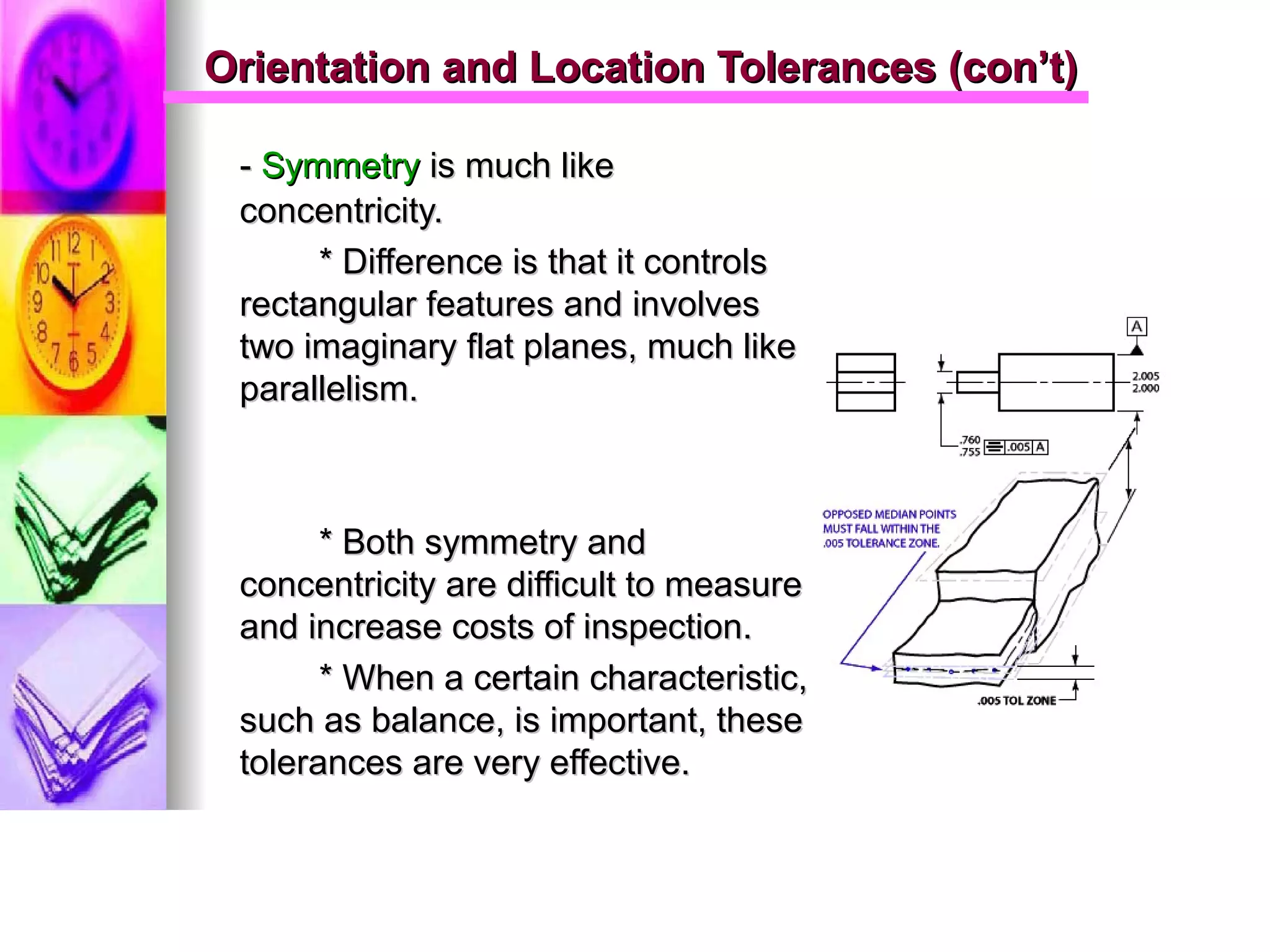 Orientation and Location Tolerances (con’t)Orientation and Location Tolerances (con’t)
-- SymmetrySymmetry is much likeis much like
concentricity.concentricity.
* Difference is that it controls* Difference is that it controls
rectangular features and involvesrectangular features and involves
two imaginary flat planes, much liketwo imaginary flat planes, much like
parallelism.parallelism.
* Both symmetry and* Both symmetry and
concentricity are difficult to measureconcentricity are difficult to measure
and increase costs of inspection.and increase costs of inspection.
* When a certain characteristic,* When a certain characteristic,
such as balance, is important, thesesuch as balance, is important, these
tolerances are very effective.tolerances are very effective.
 