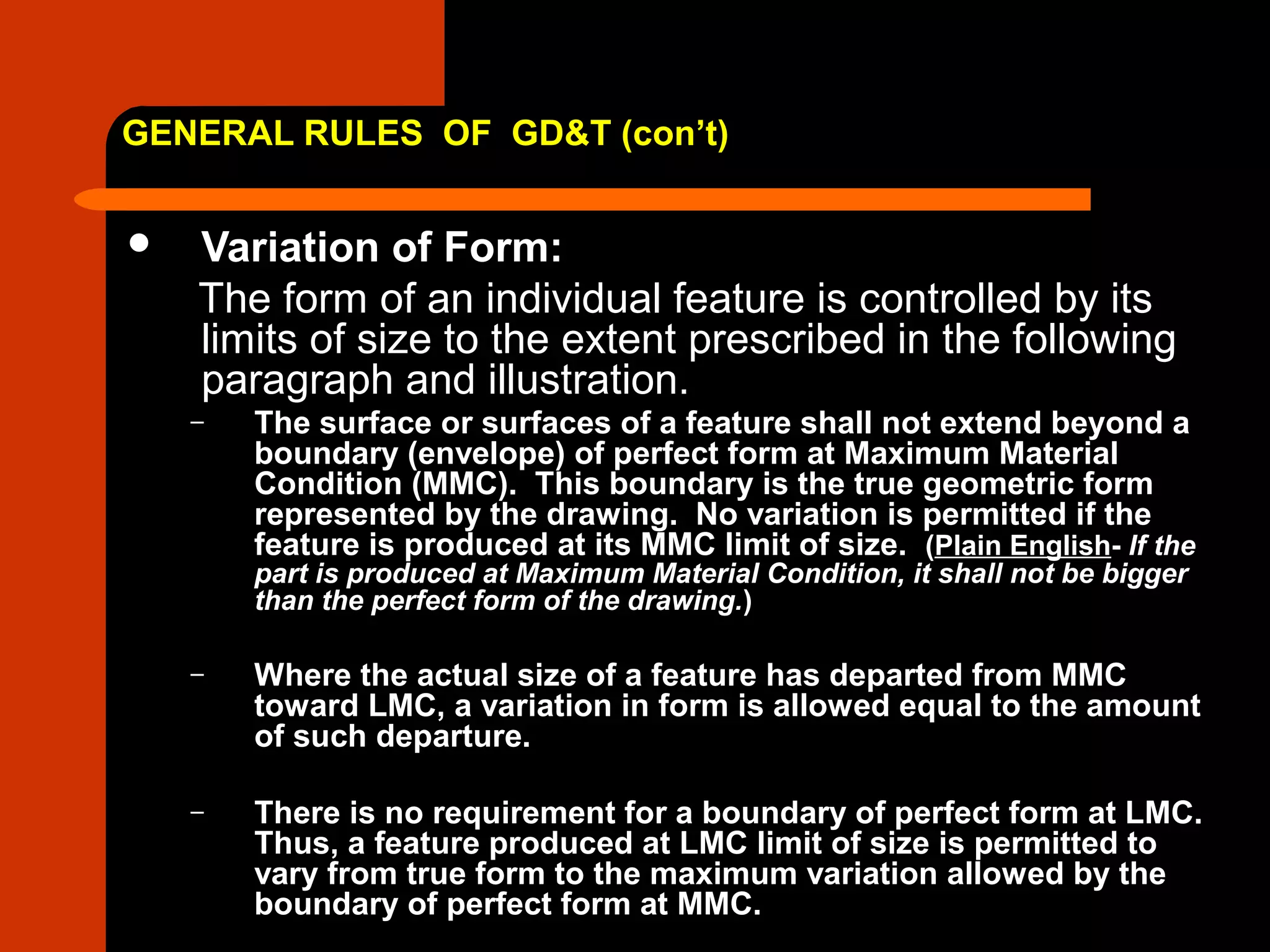 GENERAL RULES OF GD&T (con’t)
 Variation of Form:
The form of an individual feature is controlled by its
limits of size to the extent prescribed in the following
paragraph and illustration.
– The surface or surfaces of a feature shall not extend beyond a
boundary (envelope) of perfect form at Maximum Material
Condition (MMC). This boundary is the true geometric form
represented by the drawing. No variation is permitted if the
feature is produced at its MMC limit of size. (Plain English- If the
part is produced at Maximum Material Condition, it shall not be bigger
than the perfect form of the drawing.)
– Where the actual size of a feature has departed from MMC
toward LMC, a variation in form is allowed equal to the amount
of such departure.
– There is no requirement for a boundary of perfect form at LMC.
Thus, a feature produced at LMC limit of size is permitted to
vary from true form to the maximum variation allowed by the
boundary of perfect form at MMC.
 