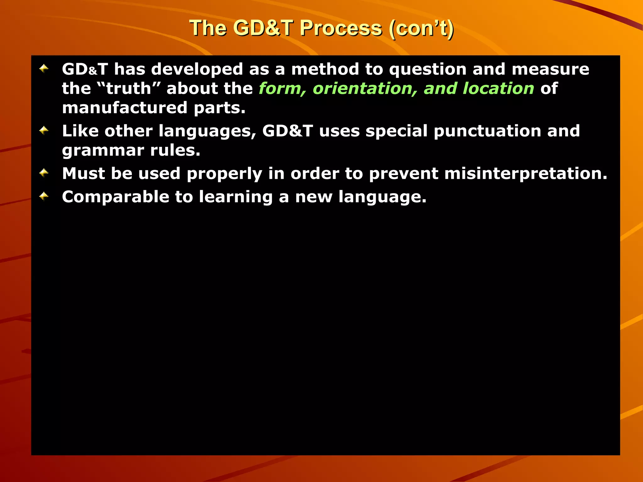 The GD&T Process (con’t)The GD&T Process (con’t)
GDGD&&T has developed as a method to question and measureT has developed as a method to question and measure
the “truth” about thethe “truth” about the form, orientation, and locationform, orientation, and location ofof
manufactured parts.manufactured parts.
Like other languages, GD&T uses special punctuation andLike other languages, GD&T uses special punctuation and
grammar rules.grammar rules.
Must be used properly in order to prevent misinterpretation.Must be used properly in order to prevent misinterpretation.
Comparable to learning a new language.Comparable to learning a new language.
 
