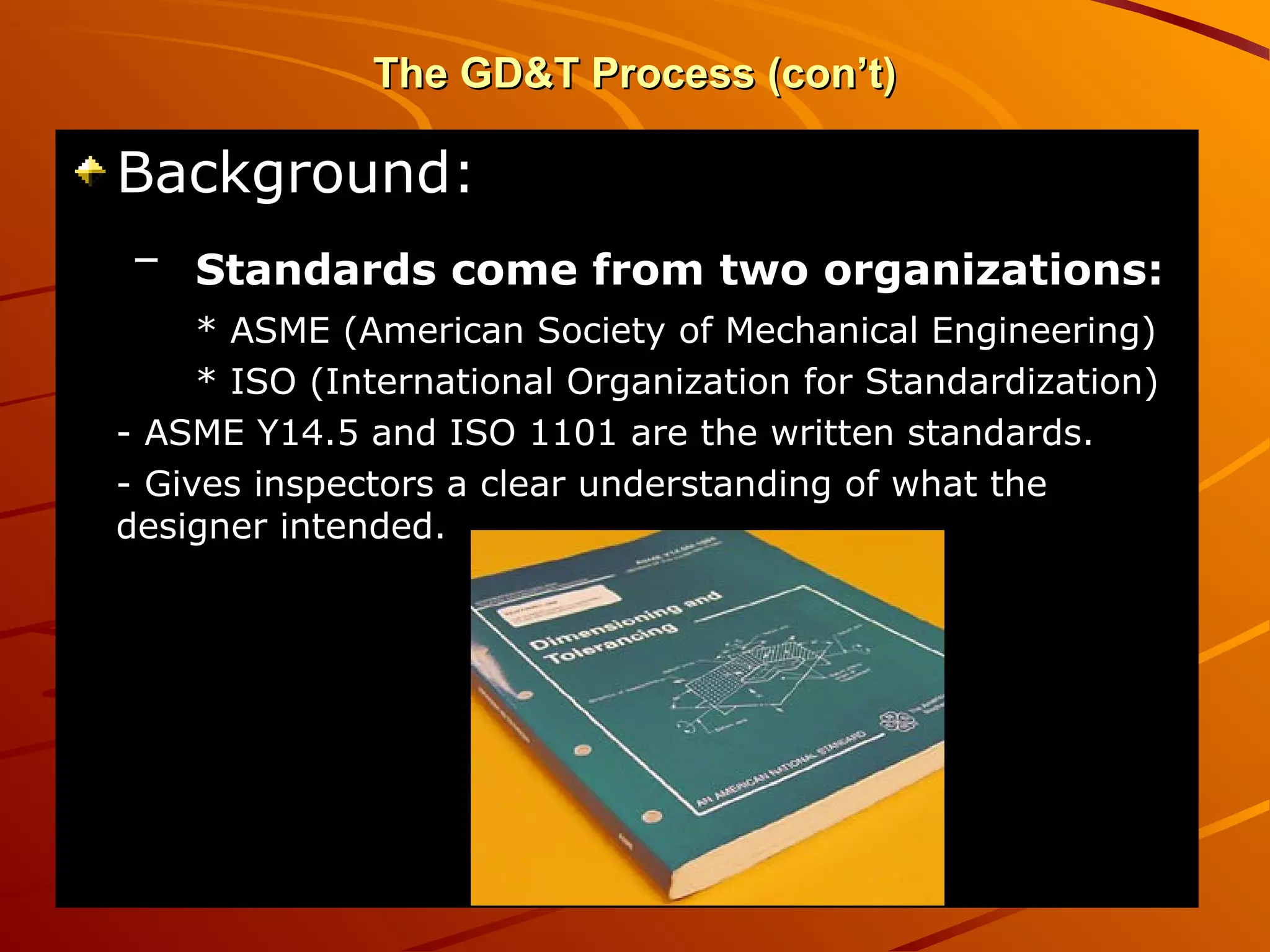 The GD&T Process (con’t)The GD&T Process (con’t)
Background:Background:
– Standards come from two organizations:Standards come from two organizations:
* ASME (American Society of Mechanical Engineering)* ASME (American Society of Mechanical Engineering)
* ISO (International Organization for Standardization)* ISO (International Organization for Standardization)
- ASME Y14.5 and ISO 1101 are the written standards.- ASME Y14.5 and ISO 1101 are the written standards.
- Gives inspectors a clear understanding of what the- Gives inspectors a clear understanding of what the
designer intended.designer intended.
 