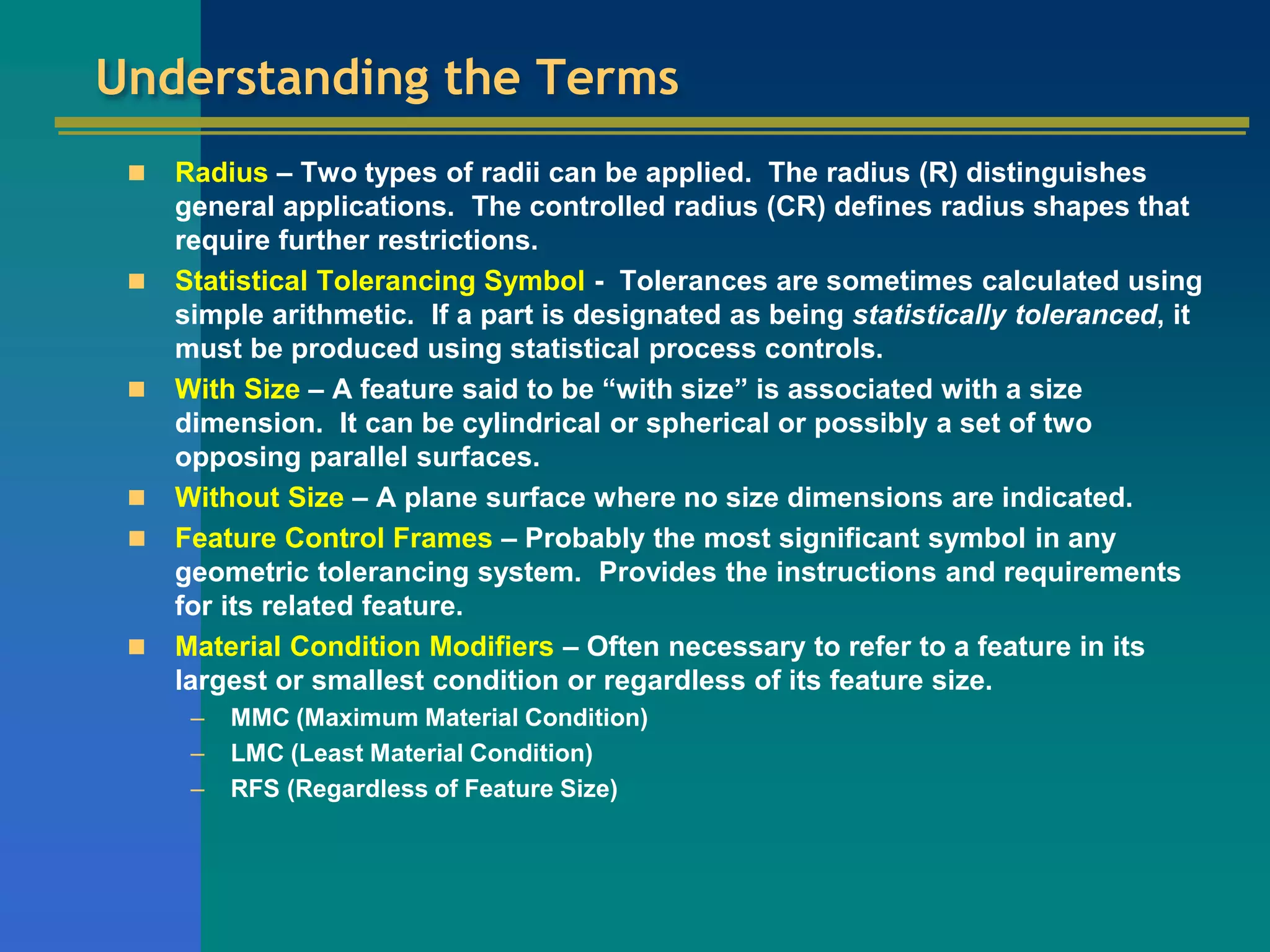 Understanding the Terms
 Radius – Two types of radii can be applied. The radius (R) distinguishes
general applications. The controlled radius (CR) defines radius shapes that
require further restrictions.
 Statistical Tolerancing Symbol - Tolerances are sometimes calculated using
simple arithmetic. If a part is designated as being statistically toleranced, it
must be produced using statistical process controls.
 With Size – A feature said to be “with size” is associated with a size
dimension. It can be cylindrical or spherical or possibly a set of two
opposing parallel surfaces.
 Without Size – A plane surface where no size dimensions are indicated.
 Feature Control Frames – Probably the most significant symbol in any
geometric tolerancing system. Provides the instructions and requirements
for its related feature.
 Material Condition Modifiers – Often necessary to refer to a feature in its
largest or smallest condition or regardless of its feature size.
– MMC (Maximum Material Condition)
– LMC (Least Material Condition)
– RFS (Regardless of Feature Size)
 
