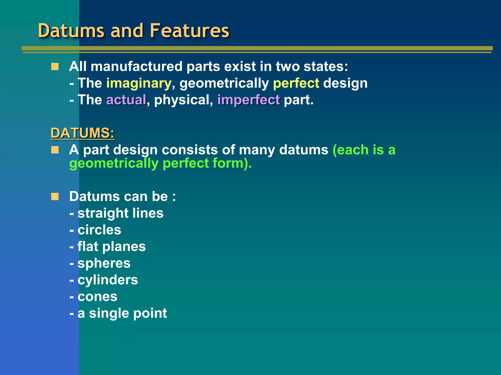 Datums and Features
 All manufactured parts exist in two states:
- The imaginary, geometrically perfect design
- The actual, physical, imperfect part.
DATUMS:
 A part design consists of many datums (each is a
geometrically perfect form).
 Datums can be :
- straight lines
- circles
- flat planes
- spheres
- cylinders
- cones
- a single point
 