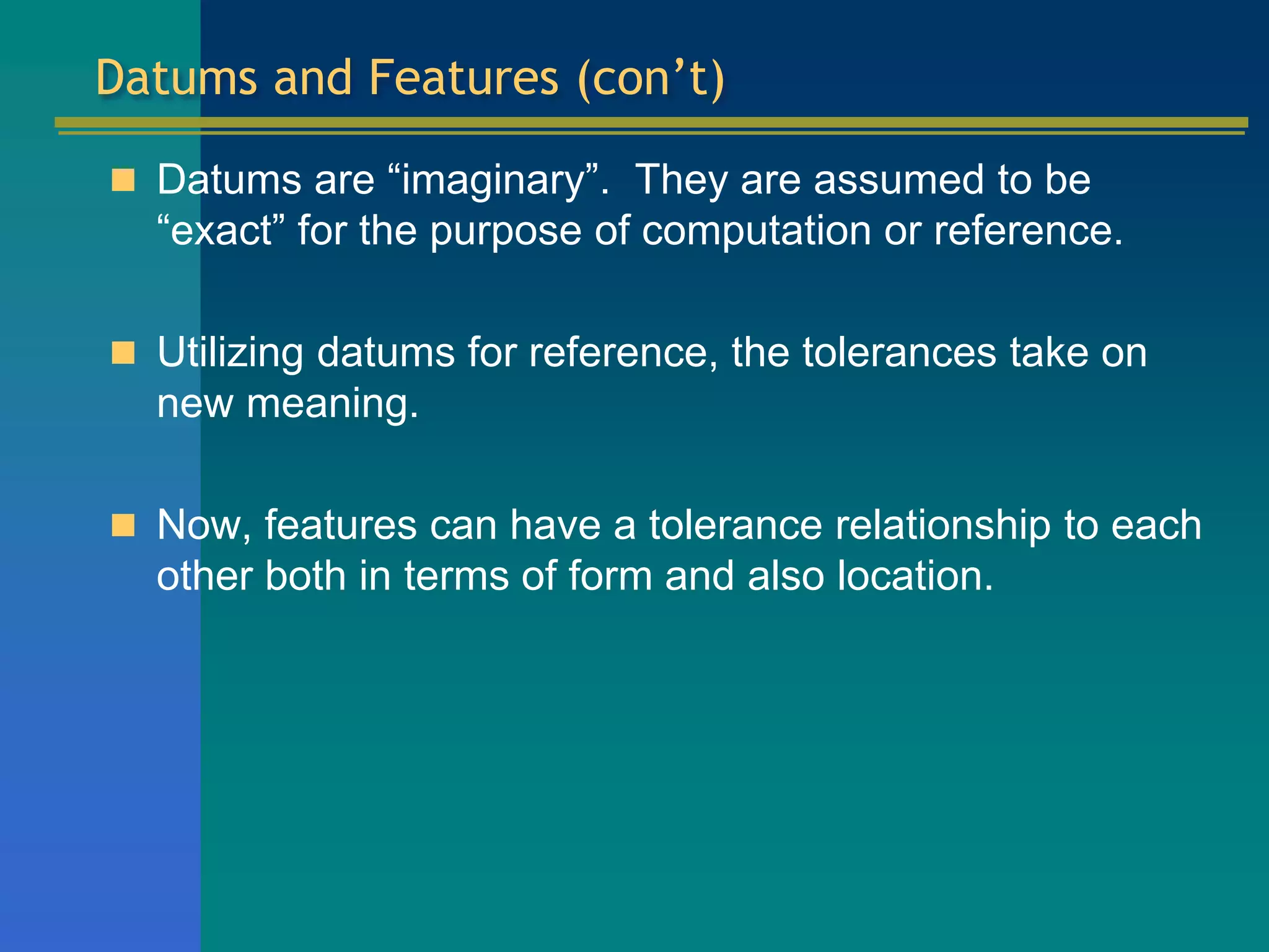 Datums and Features (con’t)
 Datums are “imaginary”. They are assumed to be
“exact” for the purpose of computation or reference.
 Utilizing datums for reference, the tolerances take on
new meaning.
 Now, features can have a tolerance relationship to each
other both in terms of form and also location.
 