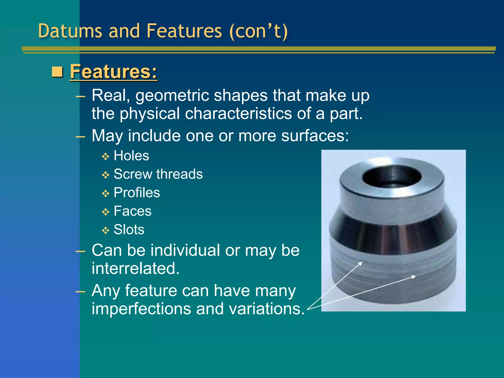 Datums and Features (con’t)
 Features:
– Real, geometric shapes that make up
the physical characteristics of a part.
– May include one or more surfaces:
 Holes
 Screw threads
 Profiles
 Faces
 Slots
– Can be individual or may be
interrelated.
– Any feature can have many
imperfections and variations.
 