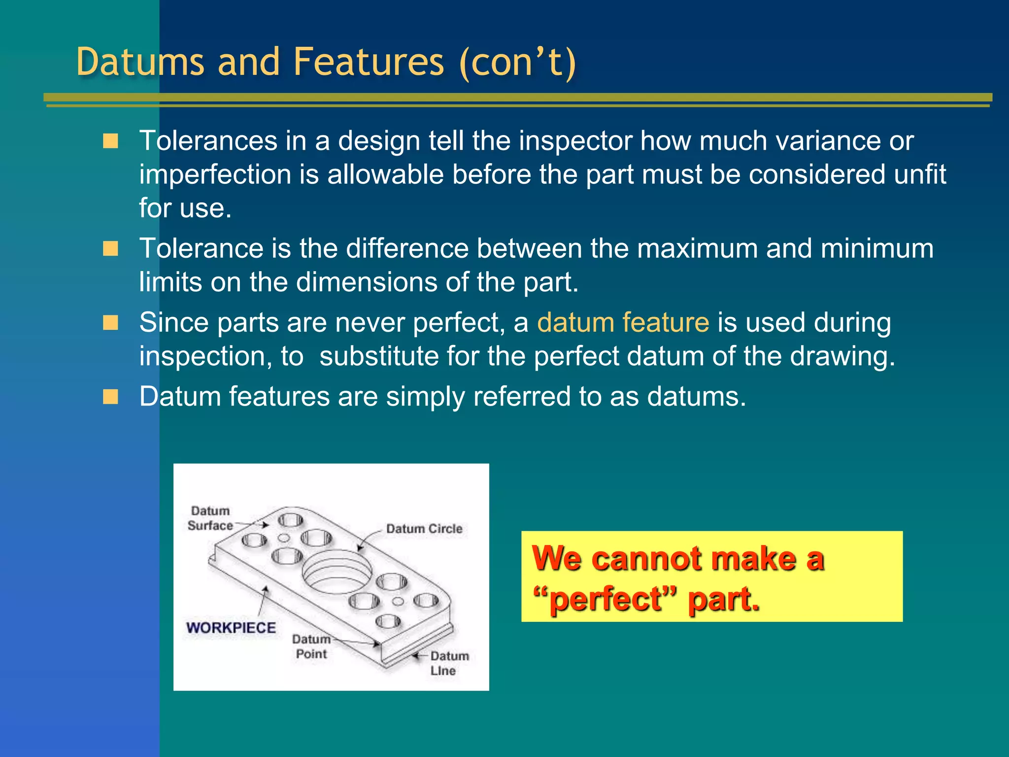 Datums and Features (con’t)
 Tolerances in a design tell the inspector how much variance or
imperfection is allowable before the part must be considered unfit
for use.
 Tolerance is the difference between the maximum and minimum
limits on the dimensions of the part.
 Since parts are never perfect, a datum feature is used during
inspection, to substitute for the perfect datum of the drawing.
 Datum features are simply referred to as datums.
We cannot make a
“perfect” part.
 