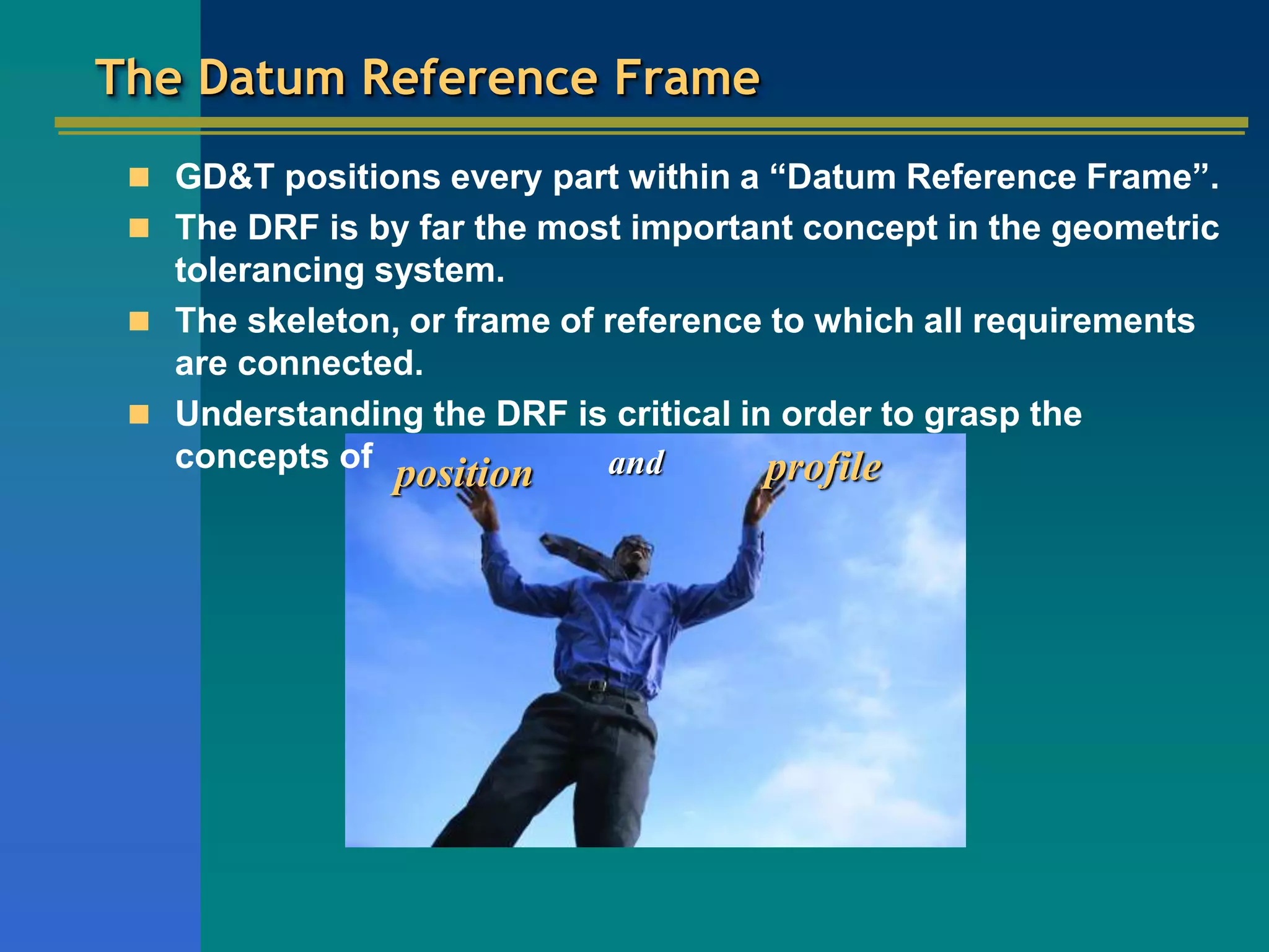 position and profile
The Datum Reference Frame
 GD&T positions every part within a “Datum Reference Frame”.
 The DRF is by far the most important concept in the geometric
tolerancing system.
 The skeleton, or frame of reference to which all requirements
are connected.
 Understanding the DRF is critical in order to grasp the
concepts of
 