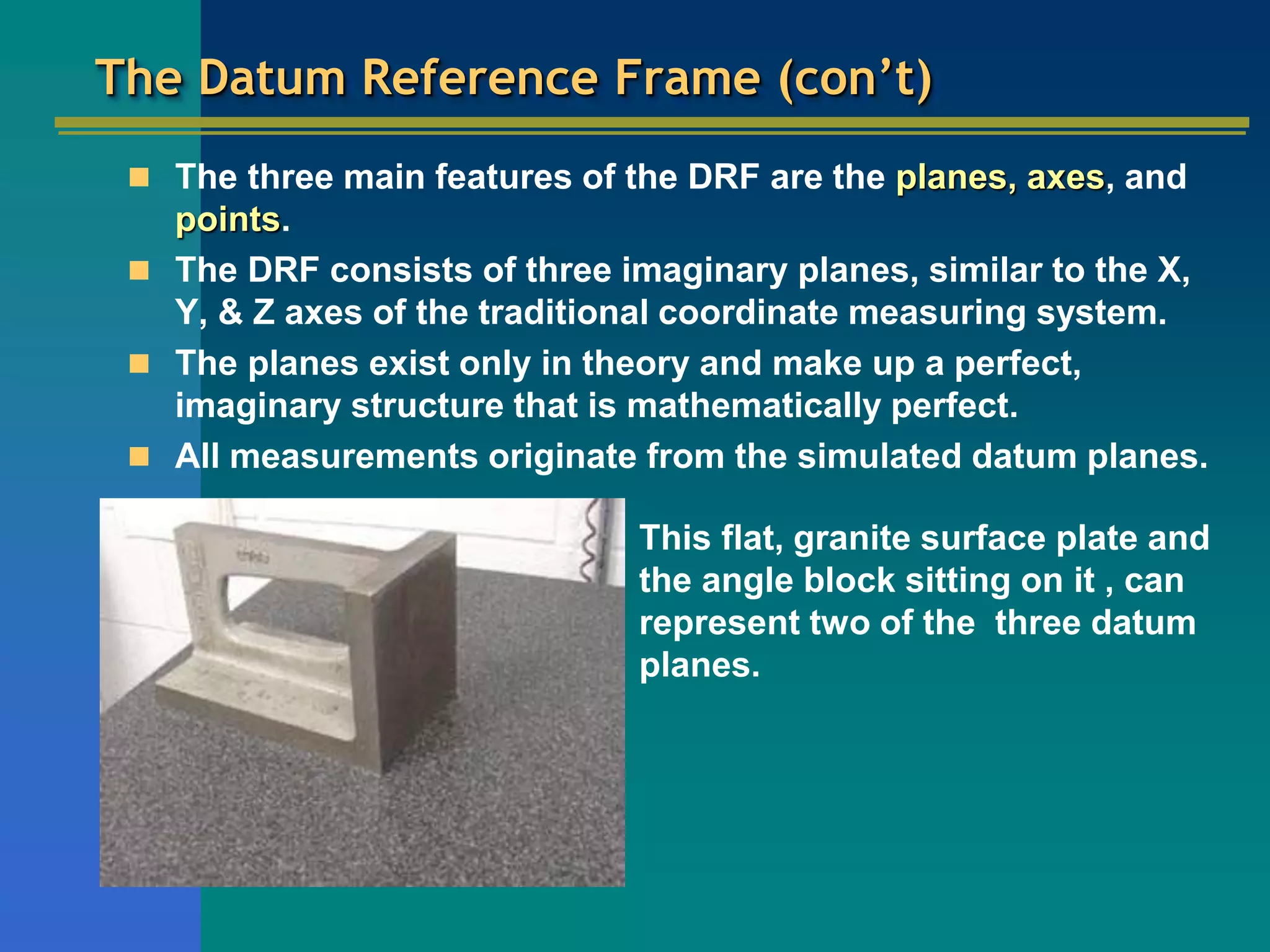 The Datum Reference Frame (con’t)
 The three main features of the DRF are the planes, axes, and
points.
 The DRF consists of three imaginary planes, similar to the X,
Y, & Z axes of the traditional coordinate measuring system.
 The planes exist only in theory and make up a perfect,
imaginary structure that is mathematically perfect.
 All measurements originate from the simulated datum planes.
This flat, granite surface plate and
the angle block sitting on it , can
represent two of the three datum
planes.
 