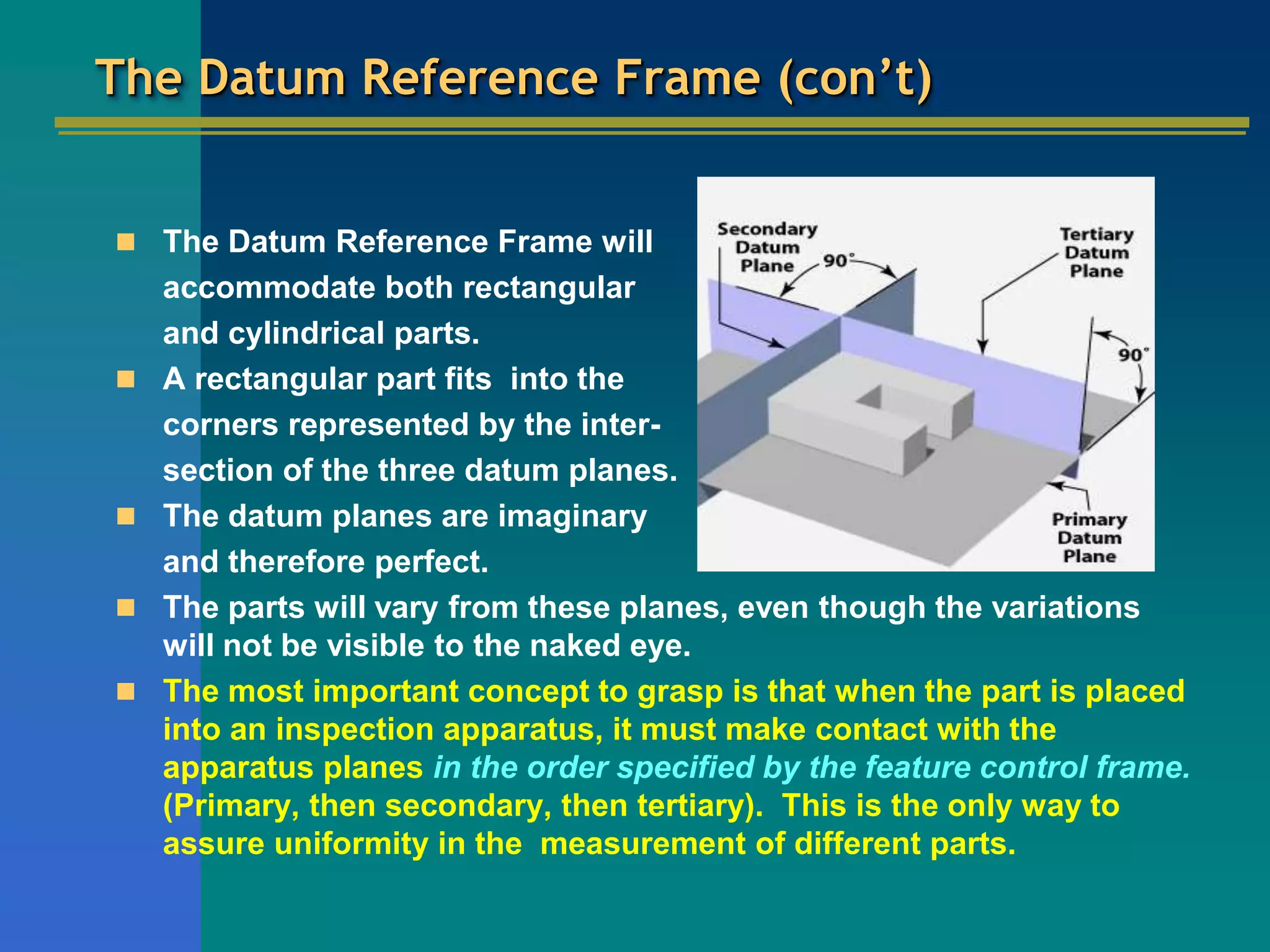 The Datum Reference Frame (con’t)
 The Datum Reference Frame will
accommodate both rectangular
and cylindrical parts.
 A rectangular part fits into the
corners represented by the inter-
section of the three datum planes.
 The datum planes are imaginary
and therefore perfect.
 The parts will vary from these planes, even though the variations
will not be visible to the naked eye.
 The most important concept to grasp is that when the part is placed
into an inspection apparatus, it must make contact with the
apparatus planes in the order specified by the feature control frame.
(Primary, then secondary, then tertiary). This is the only way to
assure uniformity in the measurement of different parts.
 