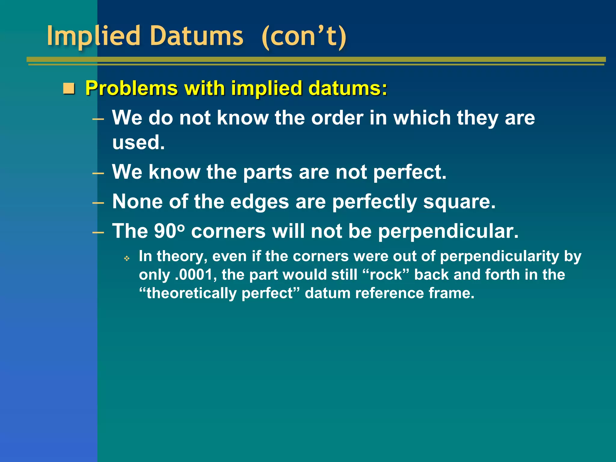 Implied Datums (con’t)
 Problems with implied datums:
– We do not know the order in which they are
used.
– We know the parts are not perfect.
– None of the edges are perfectly square.
– The 90o corners will not be perpendicular.
 In theory, even if the corners were out of perpendicularity by
only .0001, the part would still “rock” back and forth in the
“theoretically perfect” datum reference frame.
 