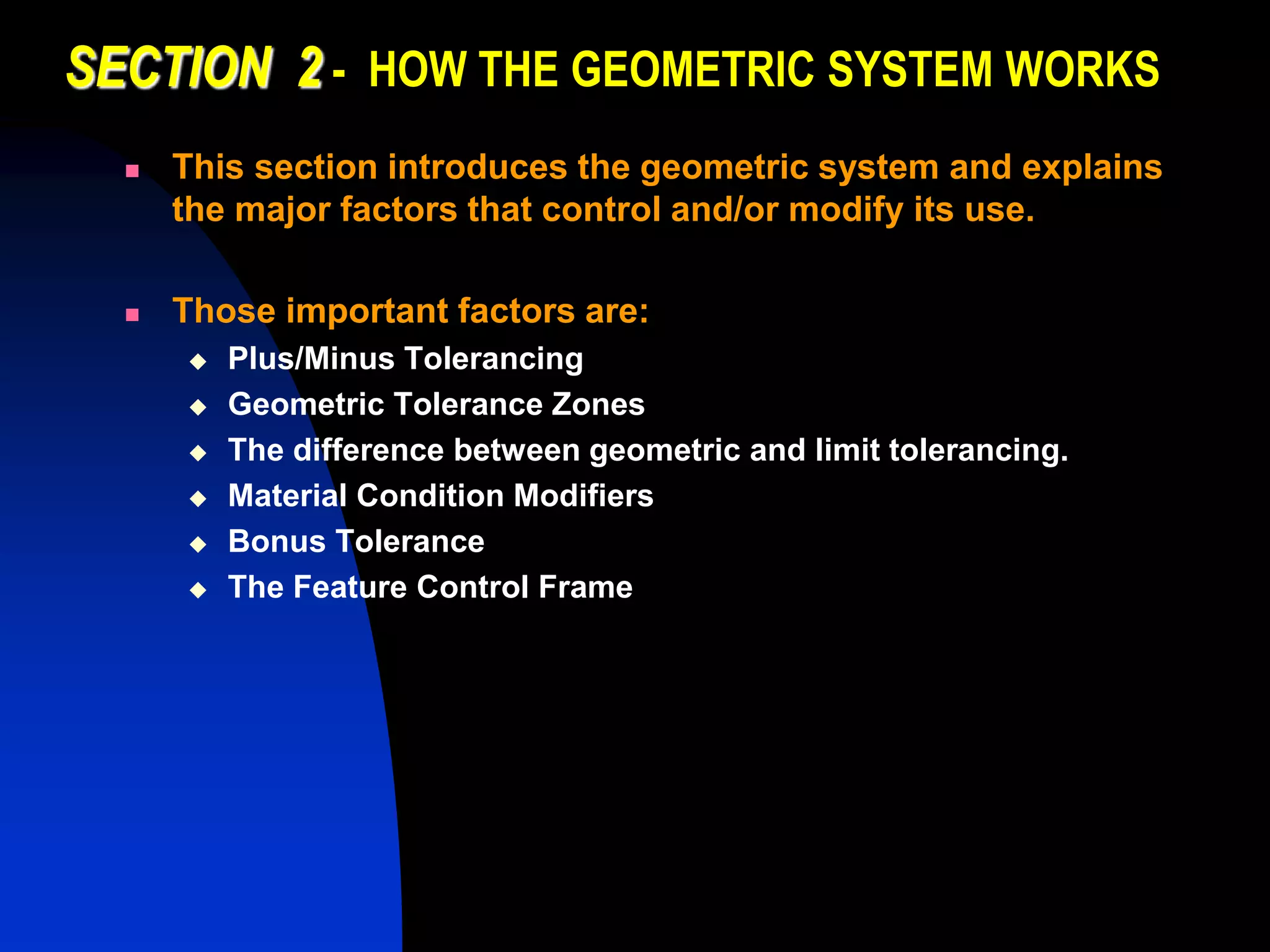 SECTION 2 - HOW THE GEOMETRIC SYSTEM WORKS
 This section introduces the geometric system and explains
the major factors that control and/or modify its use.
 Those important factors are:
 Plus/Minus Tolerancing
 Geometric Tolerance Zones
 The difference between geometric and limit tolerancing.
 Material Condition Modifiers
 Bonus Tolerance
 The Feature Control Frame
 