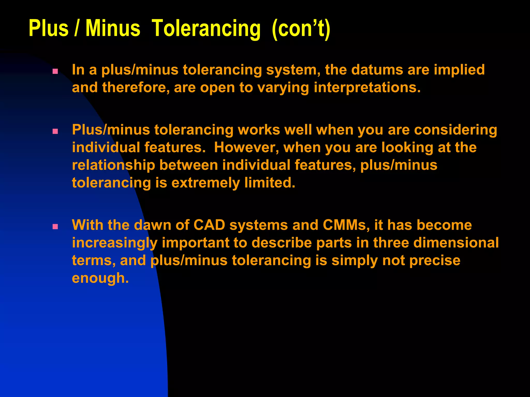 Plus / Minus Tolerancing (con’t)
 In a plus/minus tolerancing system, the datums are implied
and therefore, are open to varying interpretations.
 Plus/minus tolerancing works well when you are considering
individual features. However, when you are looking at the
relationship between individual features, plus/minus
tolerancing is extremely limited.
 With the dawn of CAD systems and CMMs, it has become
increasingly important to describe parts in three dimensional
terms, and plus/minus tolerancing is simply not precise
enough.
 