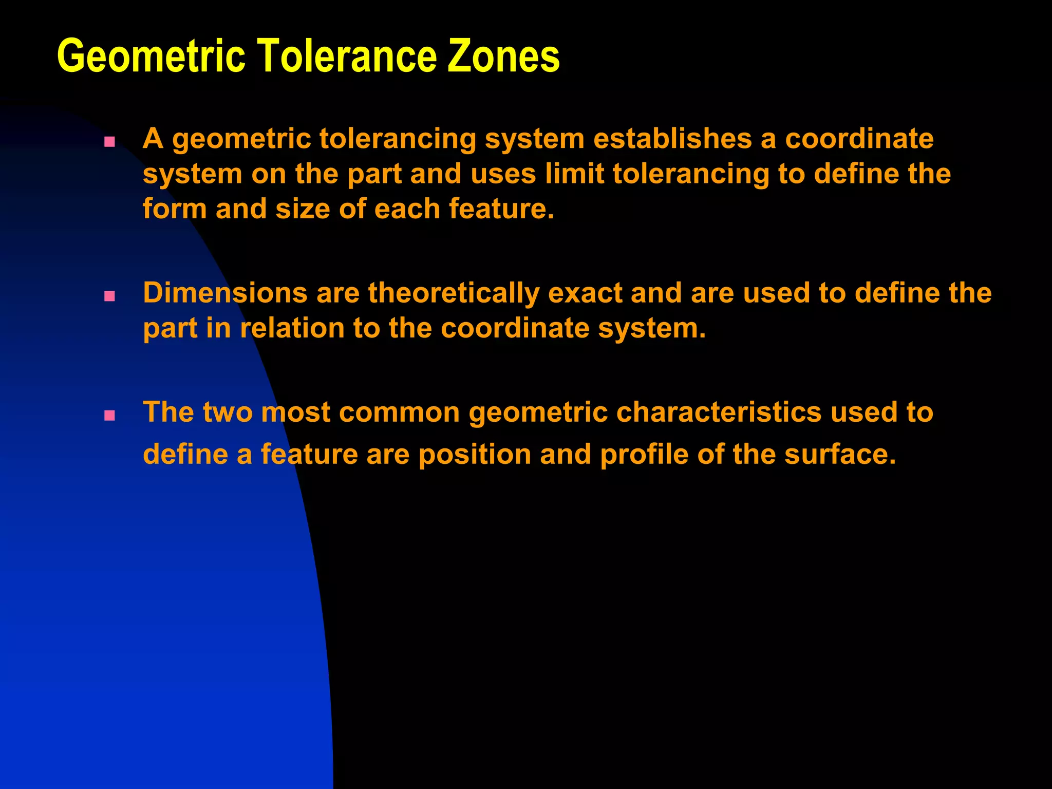 Geometric Tolerance Zones
 A geometric tolerancing system establishes a coordinate
system on the part and uses limit tolerancing to define the
form and size of each feature.
 Dimensions are theoretically exact and are used to define the
part in relation to the coordinate system.
 The two most common geometric characteristics used to
define a feature are position and profile of the surface.
 