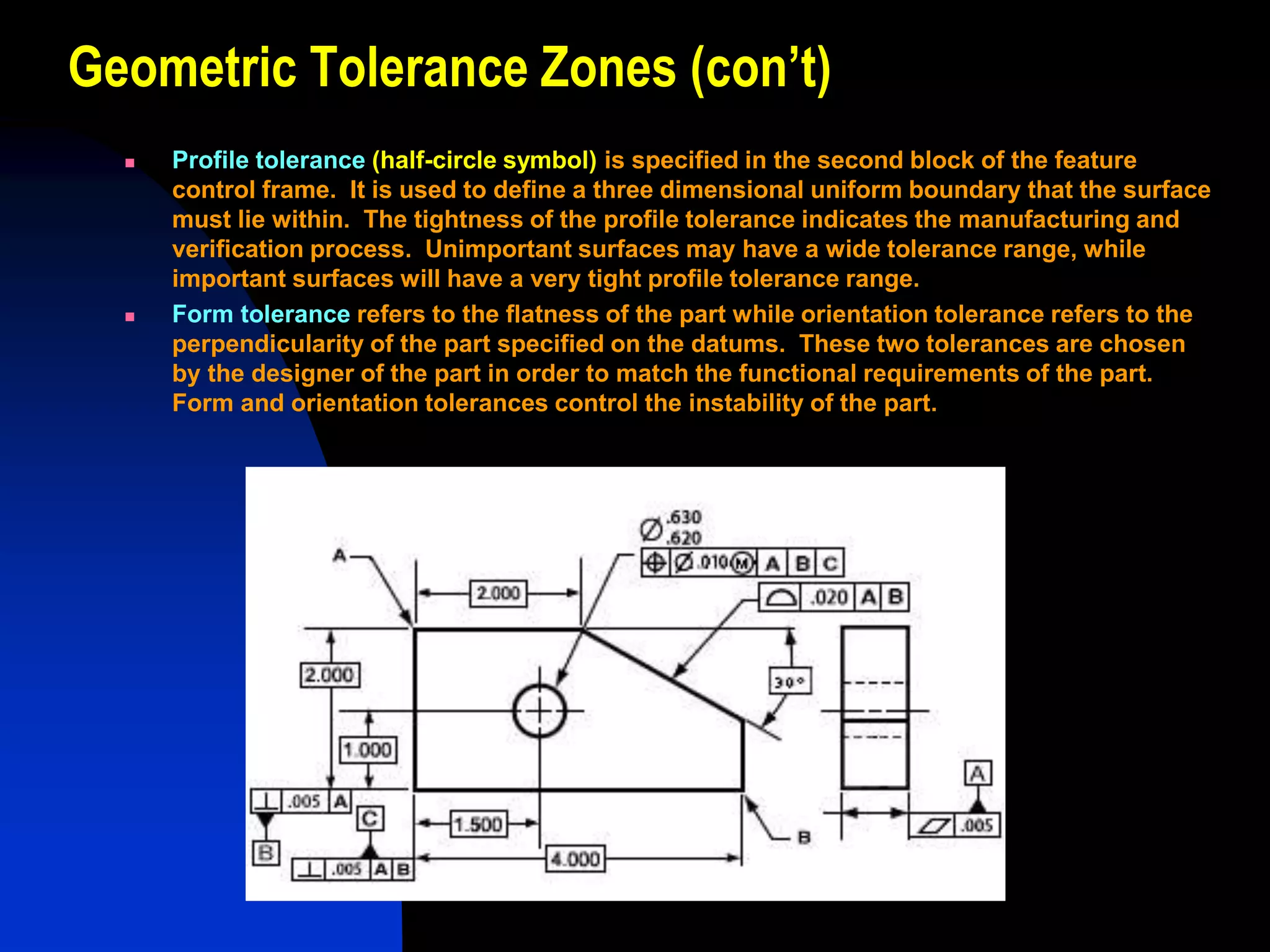 Geometric Tolerance Zones (con’t)
 Profile tolerance (half-circle symbol) is specified in the second block of the feature
control frame. It is used to define a three dimensional uniform boundary that the surface
must lie within. The tightness of the profile tolerance indicates the manufacturing and
verification process. Unimportant surfaces may have a wide tolerance range, while
important surfaces will have a very tight profile tolerance range.
 Form tolerance refers to the flatness of the part while orientation tolerance refers to the
perpendicularity of the part specified on the datums. These two tolerances are chosen
by the designer of the part in order to match the functional requirements of the part.
Form and orientation tolerances control the instability of the part.
 