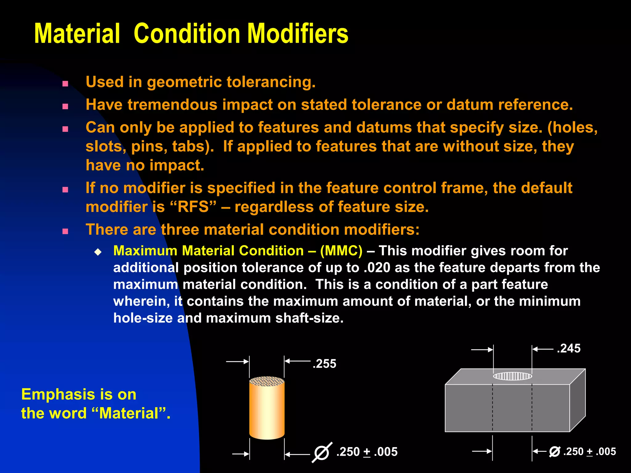 Material Condition Modifiers
 Used in geometric tolerancing.
 Have tremendous impact on stated tolerance or datum reference.
 Can only be applied to features and datums that specify size. (holes,
slots, pins, tabs). If applied to features that are without size, they
have no impact.
 If no modifier is specified in the feature control frame, the default
modifier is “RFS” – regardless of feature size.
 There are three material condition modifiers:
 Maximum Material Condition – (MMC) – This modifier gives room for
additional position tolerance of up to .020 as the feature departs from the
maximum material condition. This is a condition of a part feature
wherein, it contains the maximum amount of material, or the minimum
hole-size and maximum shaft-size.
.255
.250 + .005
.245
.250 + .005
Emphasis is on
the word “Material”.
 