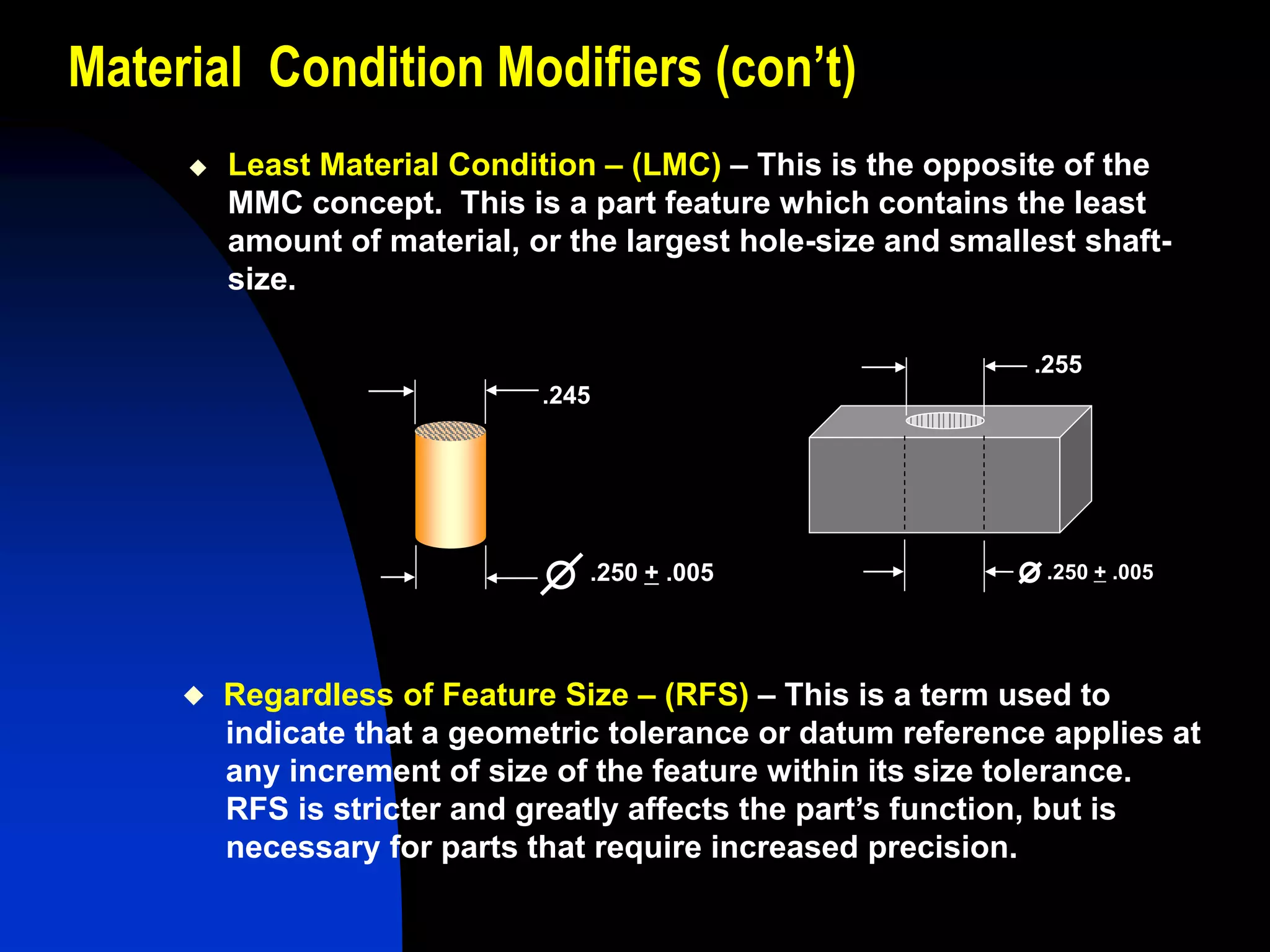 Material Condition Modifiers (con’t)
 Least Material Condition – (LMC) – This is the opposite of the
MMC concept. This is a part feature which contains the least
amount of material, or the largest hole-size and smallest shaft-
size.
.245
.250 + .005
.255
.250 + .005
 Regardless of Feature Size – (RFS) – This is a term used to
indicate that a geometric tolerance or datum reference applies at
any increment of size of the feature within its size tolerance.
RFS is stricter and greatly affects the part’s function, but is
necessary for parts that require increased precision.
 