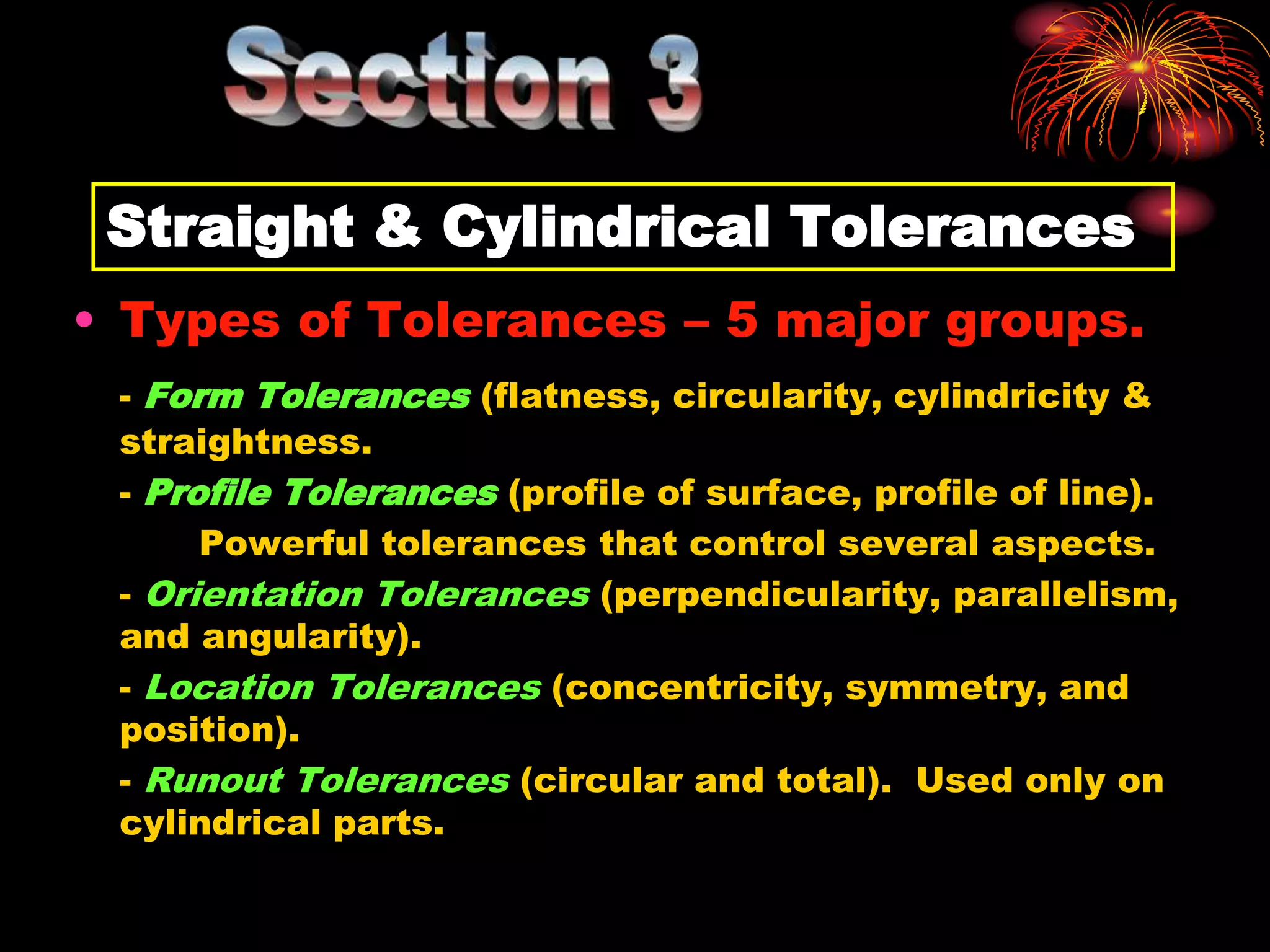 Straight & Cylindrical Tolerances
• Types of Tolerances – 5 major groups.
- Form Tolerances (flatness, circularity, cylindricity &
straightness.
- Profile Tolerances (profile of surface, profile of line).
Powerful tolerances that control several aspects.
- Orientation Tolerances (perpendicularity, parallelism,
and angularity).
- Location Tolerances (concentricity, symmetry, and
position).
- Runout Tolerances (circular and total). Used only on
cylindrical parts.
 