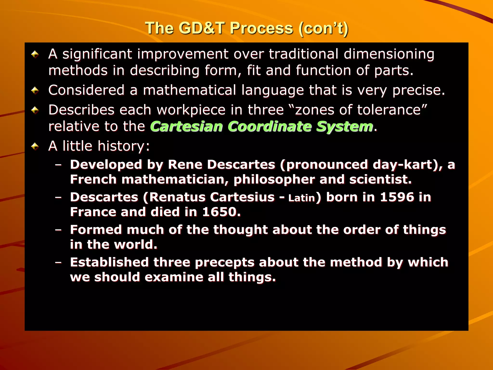 A significant improvement over traditional dimensioning
methods in describing form, fit and function of parts.
Considered a mathematical language that is very precise.
Describes each workpiece in three “zones of tolerance”
relative to the Cartesian Coordinate System.
A little history:
– Developed by Rene Descartes (pronounced day-kart), a
French mathematician, philosopher and scientist.
– Descartes (Renatus Cartesius - Latin) born in 1596 in
France and died in 1650.
– Formed much of the thought about the order of things
in the world.
– Established three precepts about the method by which
we should examine all things.
The GD&T Process (con’t)
 