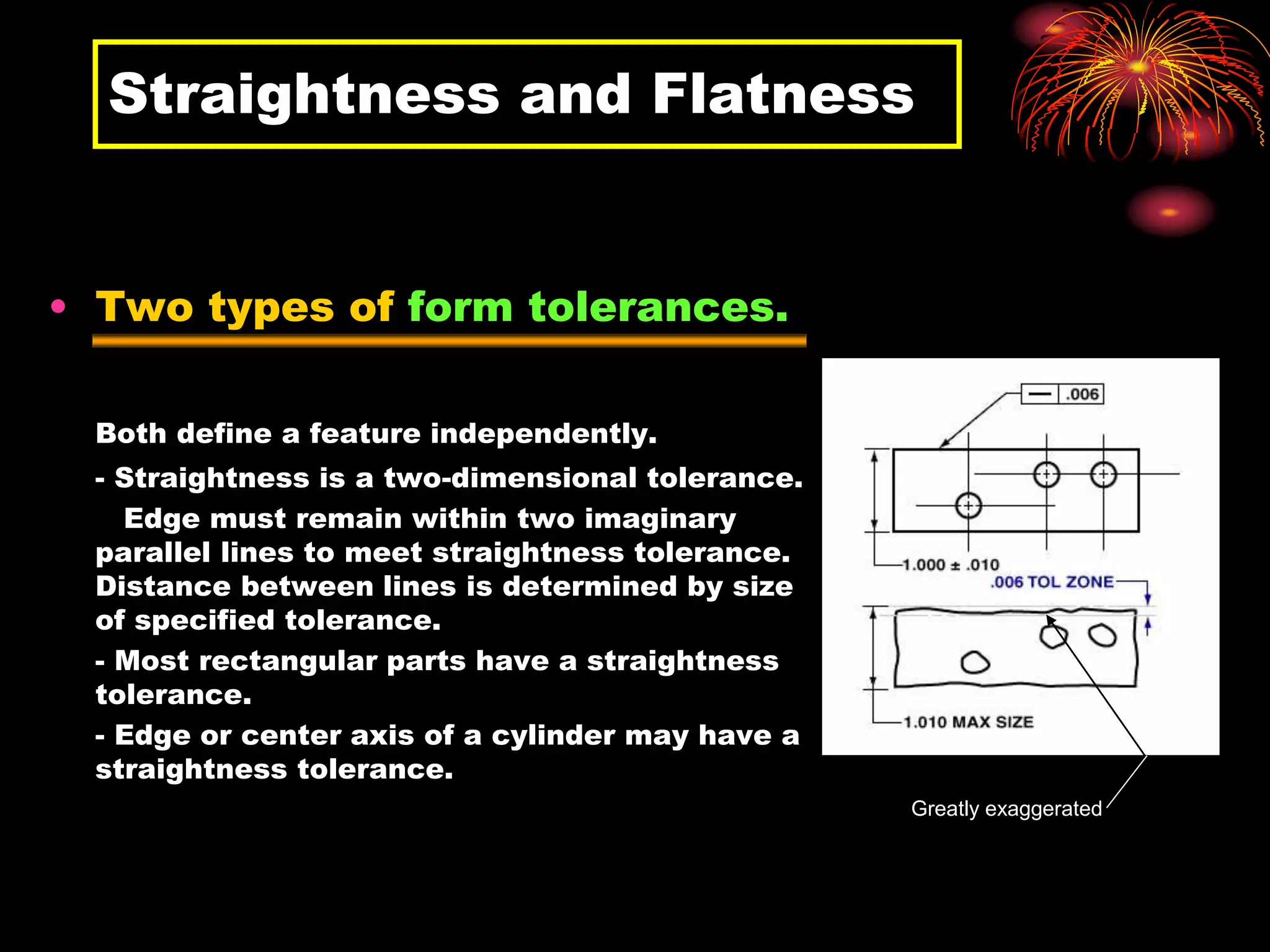 Straightness and Flatness
• Two types of form tolerances.
Both define a feature independently.
- Straightness is a two-dimensional tolerance.
Edge must remain within two imaginary
parallel lines to meet straightness tolerance.
Distance between lines is determined by size
of specified tolerance.
- Most rectangular parts have a straightness
tolerance.
- Edge or center axis of a cylinder may have a
straightness tolerance.
Greatly exaggerated
 