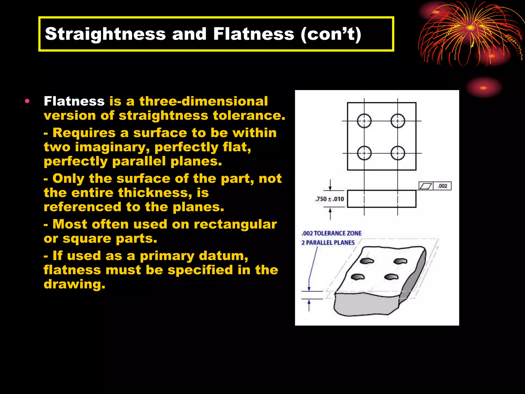 Straightness and Flatness (con’t)
• Flatness is a three-dimensional
version of straightness tolerance.
- Requires a surface to be within
two imaginary, perfectly flat,
perfectly parallel planes.
- Only the surface of the part, not
the entire thickness, is
referenced to the planes.
- Most often used on rectangular
or square parts.
- If used as a primary datum,
flatness must be specified in the
drawing.
 