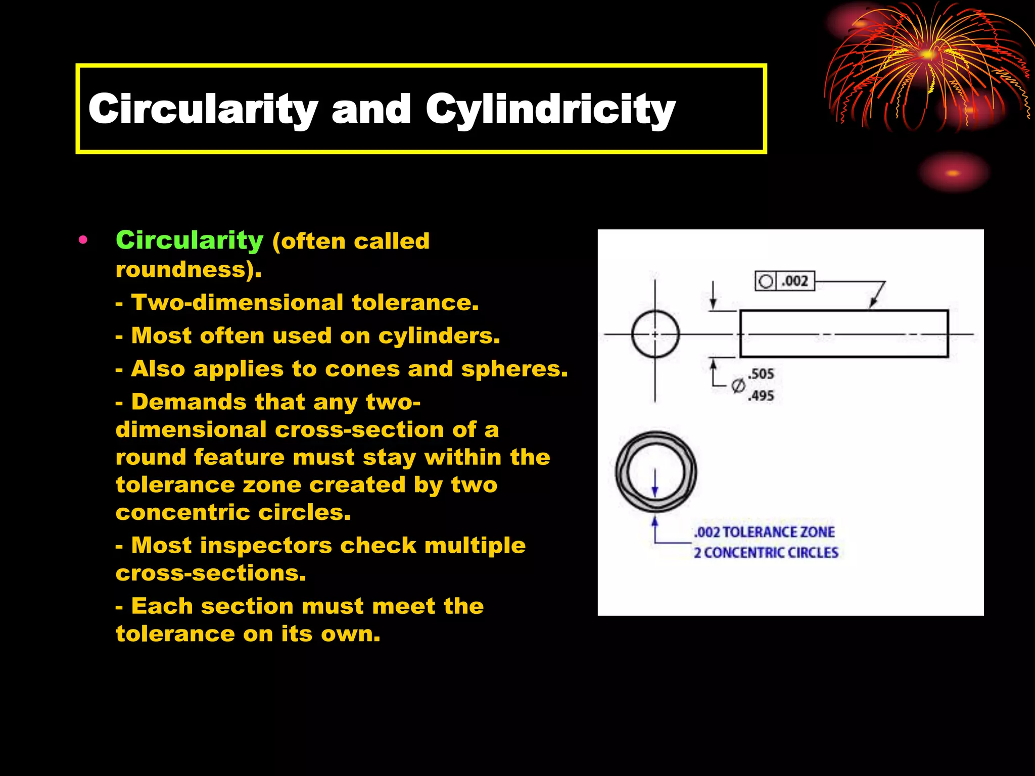 Circularity and Cylindricity
• Circularity (often called
roundness).
- Two-dimensional tolerance.
- Most often used on cylinders.
- Also applies to cones and spheres.
- Demands that any two-
dimensional cross-section of a
round feature must stay within the
tolerance zone created by two
concentric circles.
- Most inspectors check multiple
cross-sections.
- Each section must meet the
tolerance on its own.
 