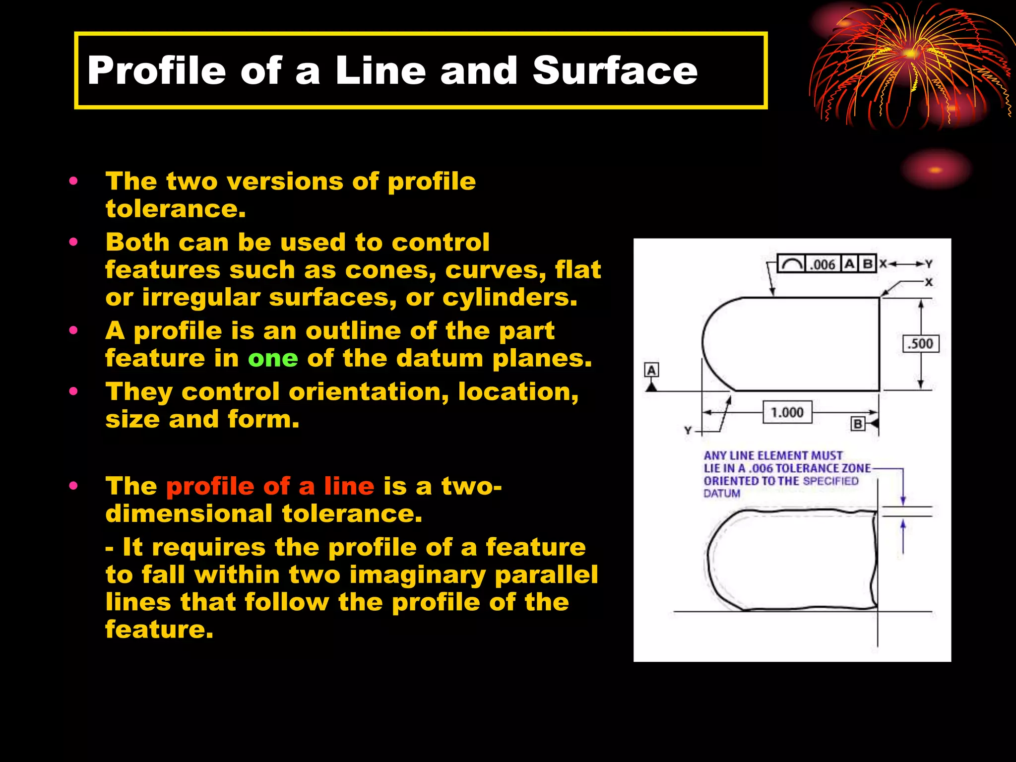 Profile of a Line and Surface
• The two versions of profile
tolerance.
• Both can be used to control
features such as cones, curves, flat
or irregular surfaces, or cylinders.
• A profile is an outline of the part
feature in one of the datum planes.
• They control orientation, location,
size and form.
• The profile of a line is a two-
dimensional tolerance.
- It requires the profile of a feature
to fall within two imaginary parallel
lines that follow the profile of the
feature.
 