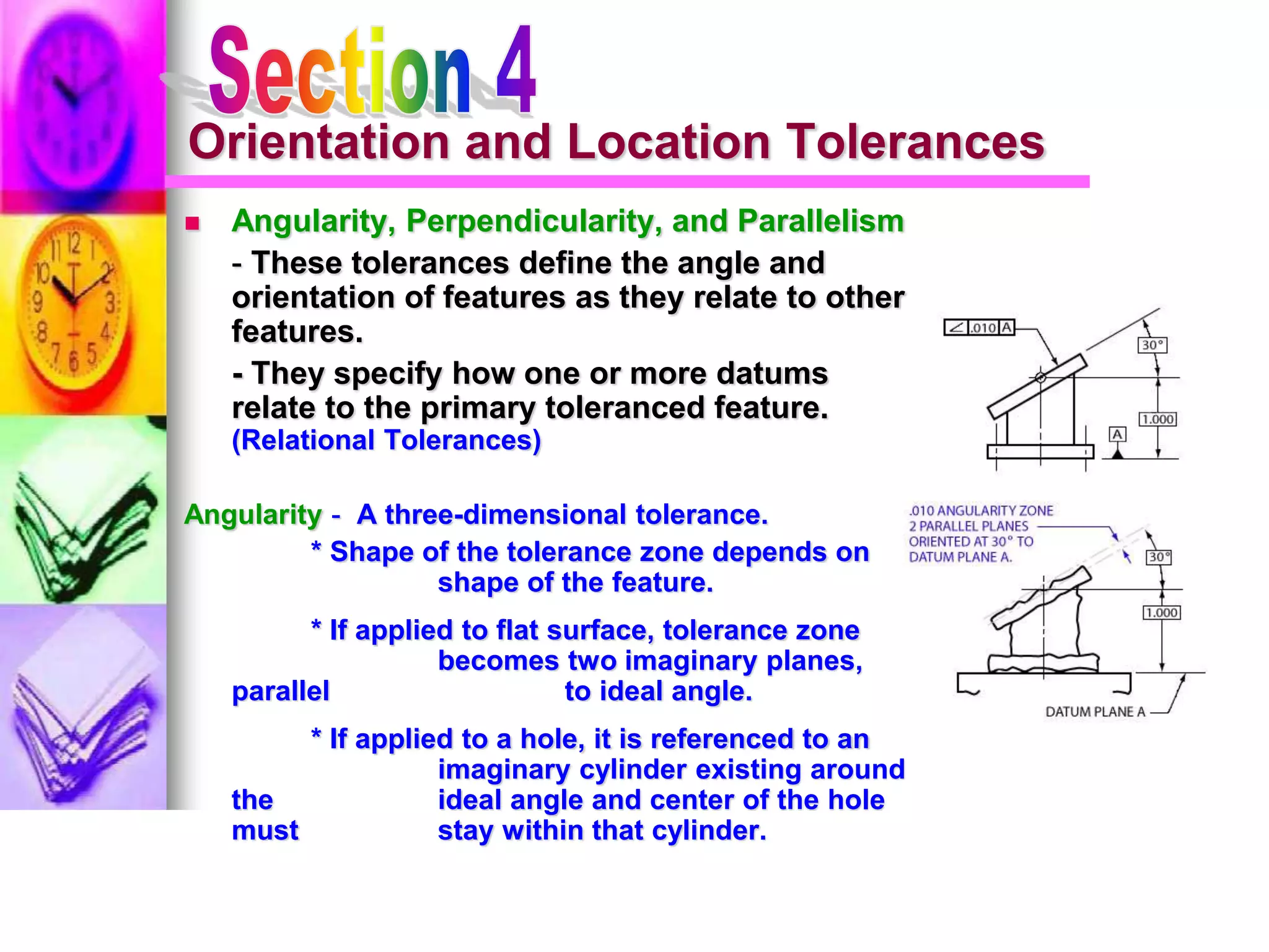 Orientation and Location Tolerances
 Angularity, Perpendicularity, and Parallelism
- These tolerances define the angle and
orientation of features as they relate to other
features.
- They specify how one or more datums
relate to the primary toleranced feature.
(Relational Tolerances)
Angularity - A three-dimensional tolerance.
* Shape of the tolerance zone depends on
shape of the feature.
* If applied to flat surface, tolerance zone
becomes two imaginary planes,
parallel to ideal angle.
* If applied to a hole, it is referenced to an
imaginary cylinder existing around
the ideal angle and center of the hole
must stay within that cylinder.
 