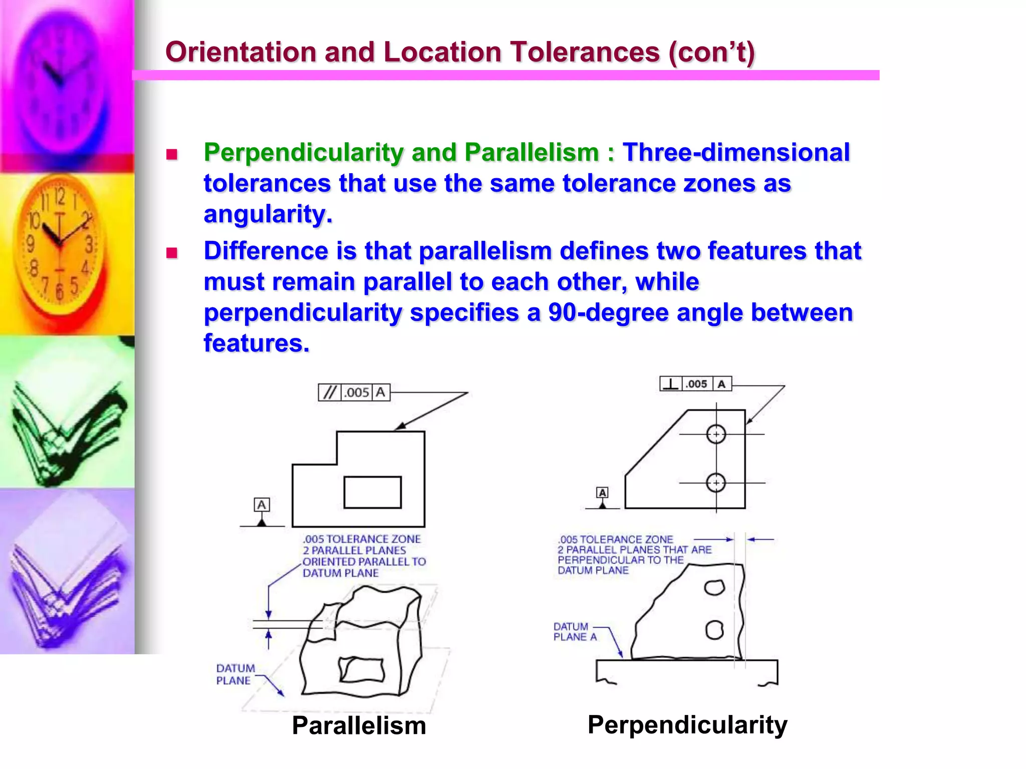 Orientation and Location Tolerances (con’t)
 Perpendicularity and Parallelism : Three-dimensional
tolerances that use the same tolerance zones as
angularity.
 Difference is that parallelism defines two features that
must remain parallel to each other, while
perpendicularity specifies a 90-degree angle between
features.
Parallelism Perpendicularity
 