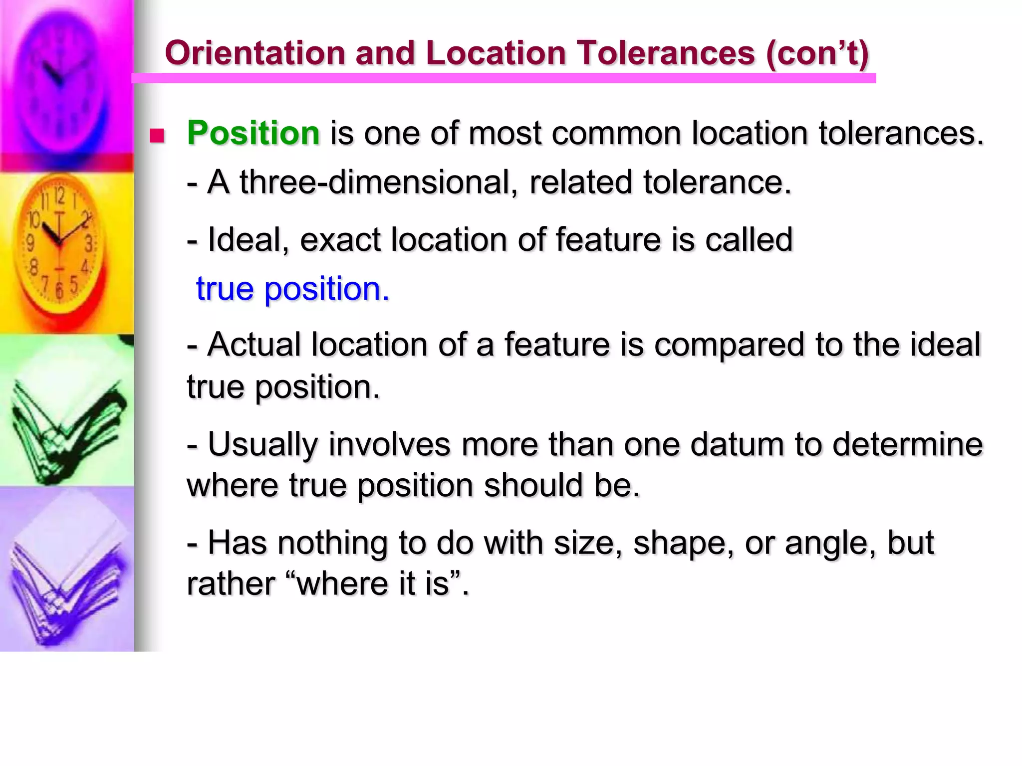  Position is one of most common location tolerances.
- A three-dimensional, related tolerance.
- Ideal, exact location of feature is called
true position.
- Actual location of a feature is compared to the ideal
true position.
- Usually involves more than one datum to determine
where true position should be.
- Has nothing to do with size, shape, or angle, but
rather “where it is”.
Orientation and Location Tolerances (con’t)
 