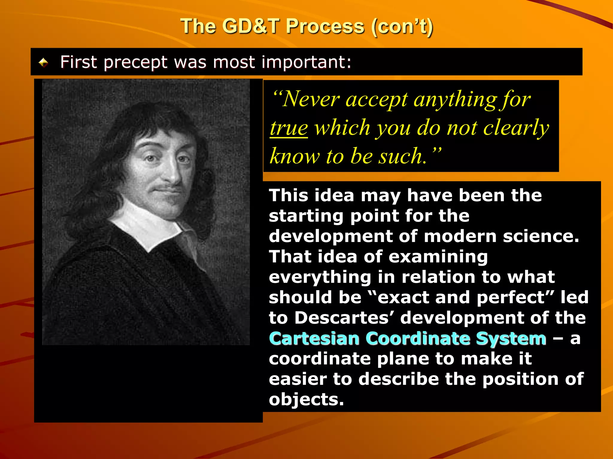 The GD&T Process (con’t)
First precept was most important:
“Never accept anything for
true which you do not clearly
know to be such.”
This idea may have been the
starting point for the
development of modern science.
That idea of examining
everything in relation to what
should be “exact and perfect” led
to Descartes’ development of the
Cartesian Coordinate System – a
coordinate plane to make it
easier to describe the position of
objects.
 