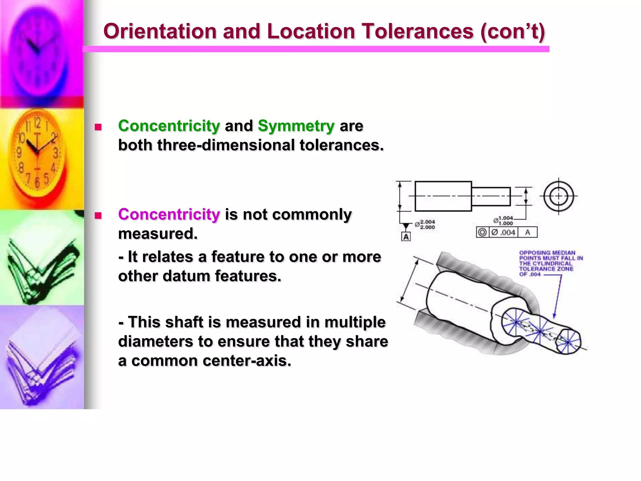 Orientation and Location Tolerances (con’t)
 Concentricity and Symmetry are
both three-dimensional tolerances.
 Concentricity is not commonly
measured.
- It relates a feature to one or more
other datum features.
- This shaft is measured in multiple
diameters to ensure that they share
a common center-axis.
 