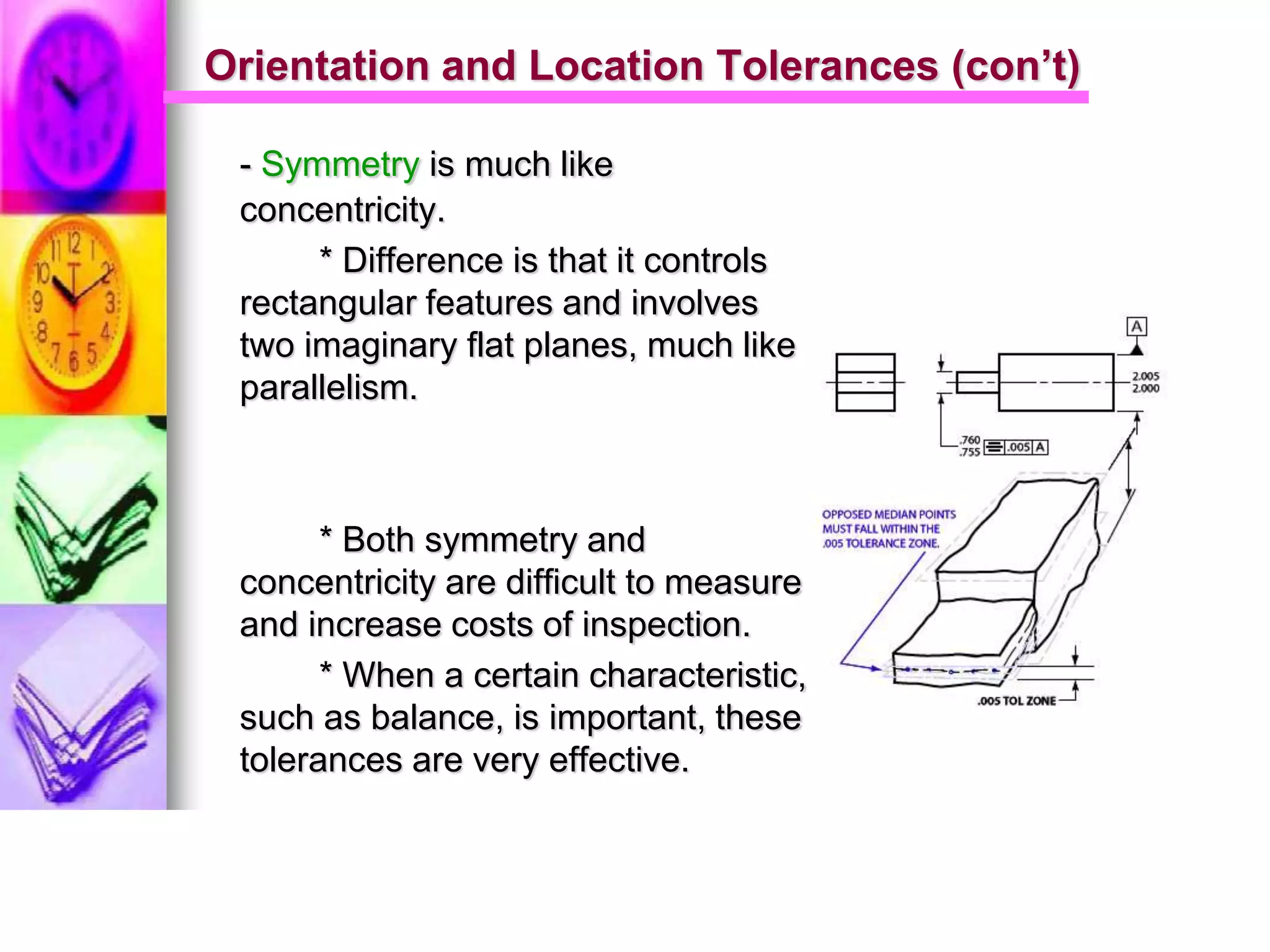 Orientation and Location Tolerances (con’t)
- Symmetry is much like
concentricity.
* Difference is that it controls
rectangular features and involves
two imaginary flat planes, much like
parallelism.
* Both symmetry and
concentricity are difficult to measure
and increase costs of inspection.
* When a certain characteristic,
such as balance, is important, these
tolerances are very effective.
 