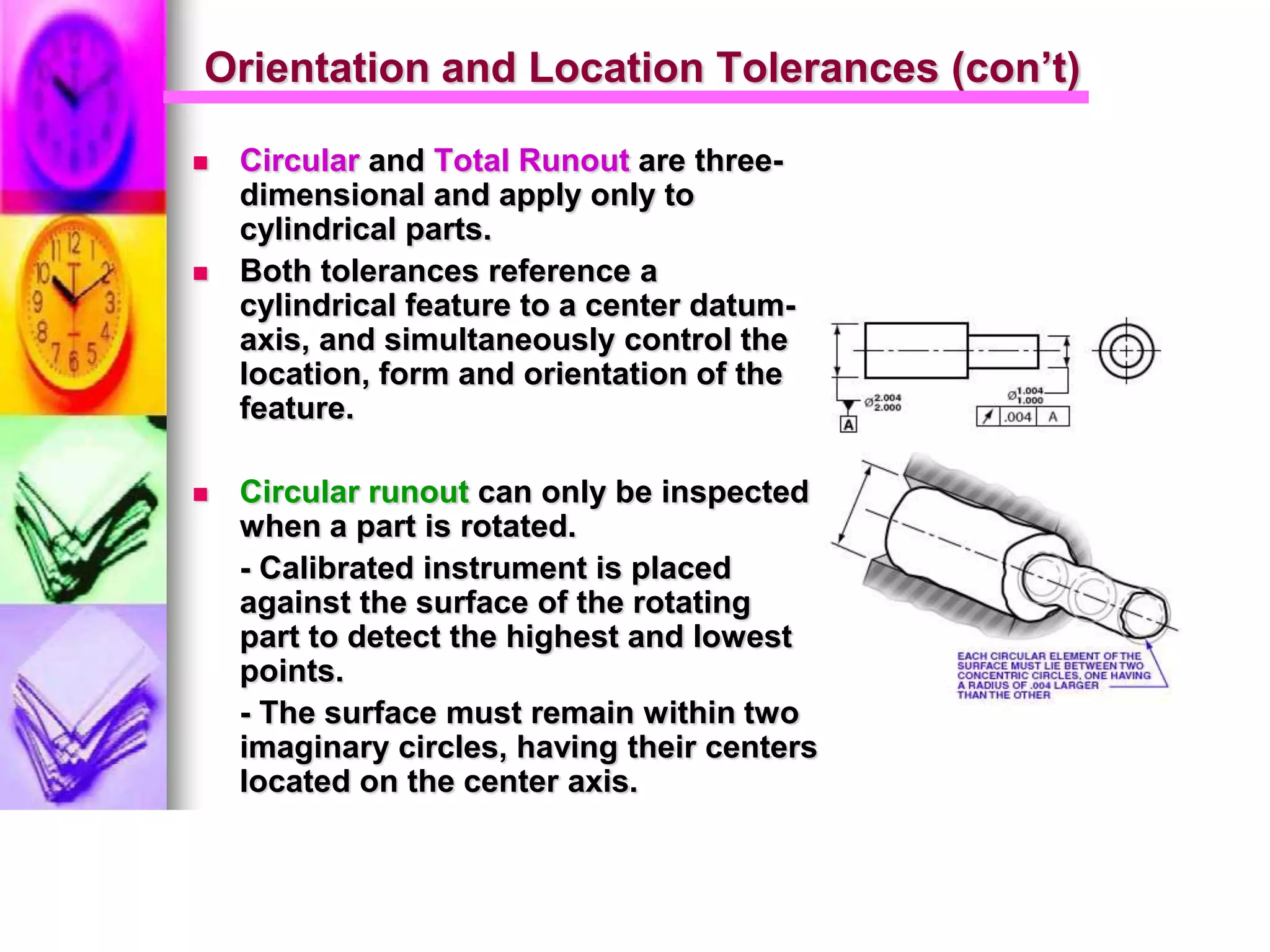 Orientation and Location Tolerances (con’t)
 Circular and Total Runout are three-
dimensional and apply only to
cylindrical parts.
 Both tolerances reference a
cylindrical feature to a center datum-
axis, and simultaneously control the
location, form and orientation of the
feature.
 Circular runout can only be inspected
when a part is rotated.
- Calibrated instrument is placed
against the surface of the rotating
part to detect the highest and lowest
points.
- The surface must remain within two
imaginary circles, having their centers
located on the center axis.
 