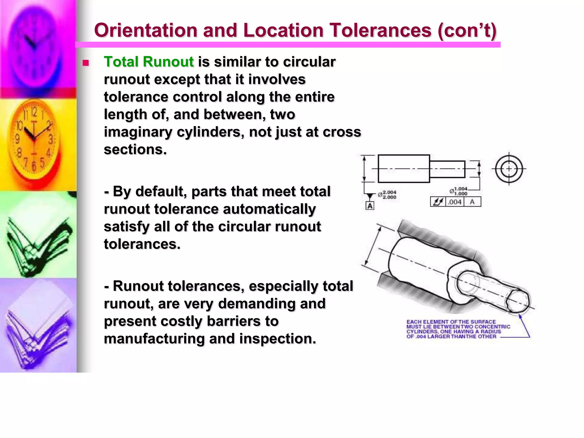 Orientation and Location Tolerances (con’t)
 Total Runout is similar to circular
runout except that it involves
tolerance control along the entire
length of, and between, two
imaginary cylinders, not just at cross
sections.
- By default, parts that meet total
runout tolerance automatically
satisfy all of the circular runout
tolerances.
- Runout tolerances, especially total
runout, are very demanding and
present costly barriers to
manufacturing and inspection.
 