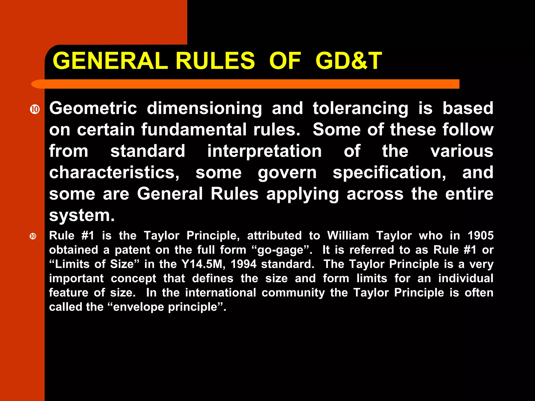 GENERAL RULES OF GD&T
 Geometric dimensioning and tolerancing is based
on certain fundamental rules. Some of these follow
from standard interpretation of the various
characteristics, some govern specification, and
some are General Rules applying across the entire
system.
 Rule #1 is the Taylor Principle, attributed to William Taylor who in 1905
obtained a patent on the full form “go-gage”. It is referred to as Rule #1 or
“Limits of Size” in the Y14.5M, 1994 standard. The Taylor Principle is a very
important concept that defines the size and form limits for an individual
feature of size. In the international community the Taylor Principle is often
called the “envelope principle”.
 
