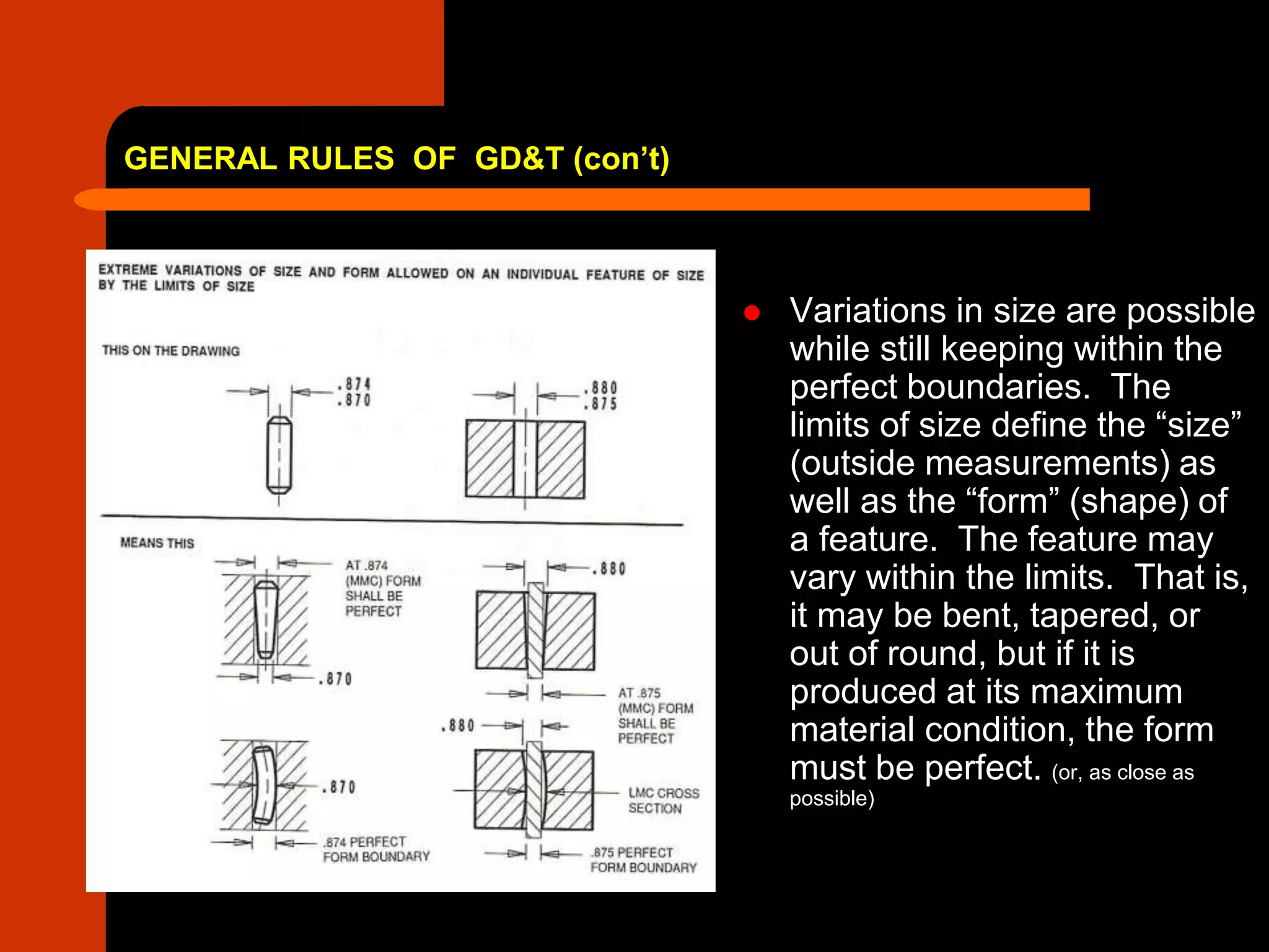 GENERAL RULES OF GD&T (con’t)
 Variations in size are possible
while still keeping within the
perfect boundaries. The
limits of size define the “size”
(outside measurements) as
well as the “form” (shape) of
a feature. The feature may
vary within the limits. That is,
it may be bent, tapered, or
out of round, but if it is
produced at its maximum
material condition, the form
must be perfect. (or, as close as
possible)
 