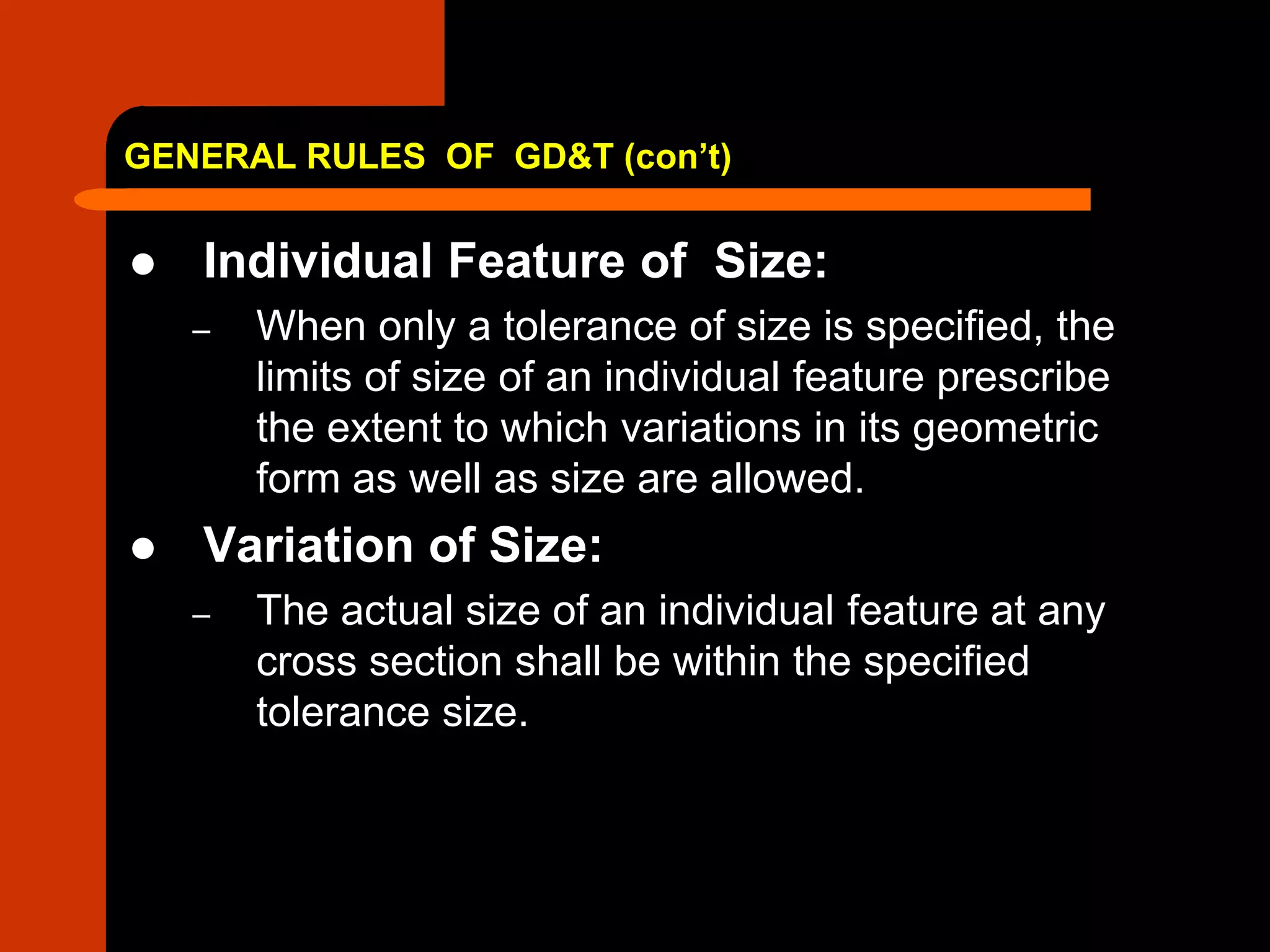 GENERAL RULES OF GD&T (con’t)
 Individual Feature of Size:
– When only a tolerance of size is specified, the
limits of size of an individual feature prescribe
the extent to which variations in its geometric
form as well as size are allowed.
 Variation of Size:
– The actual size of an individual feature at any
cross section shall be within the specified
tolerance size.
 